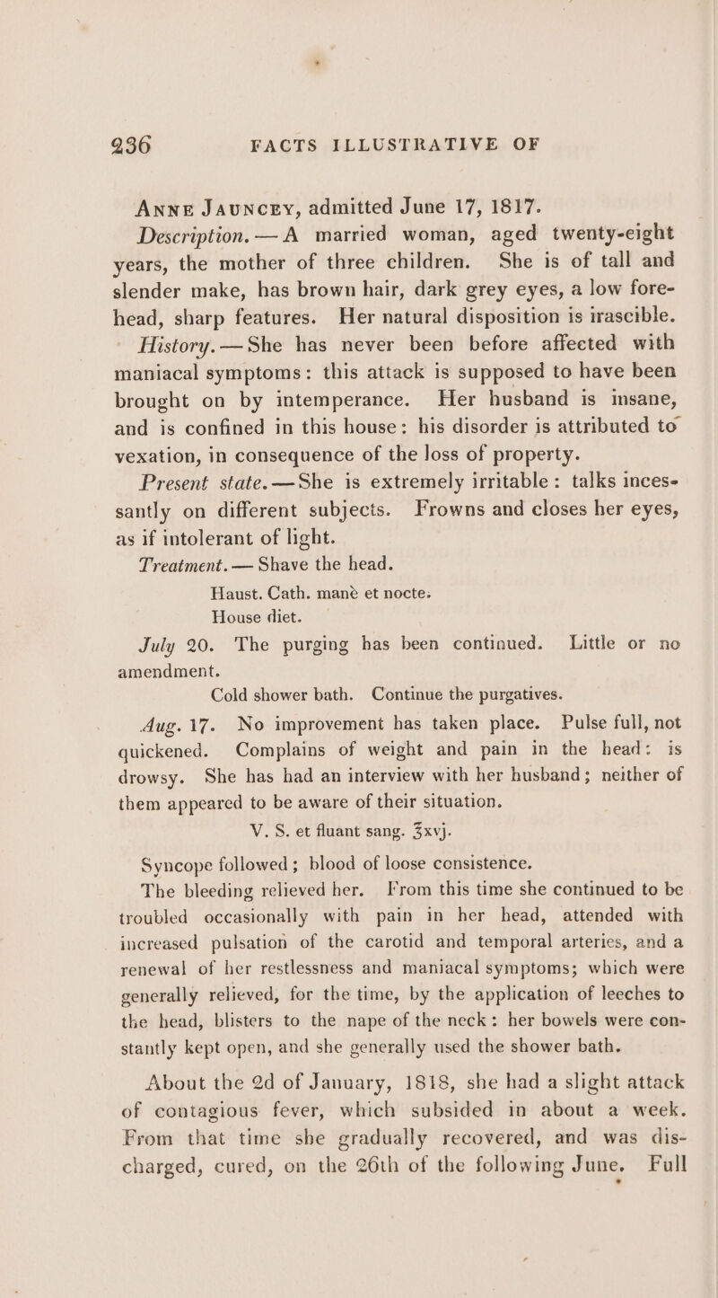 ANNE JAUNCEY, admitted June 17, 1817. Description.— A married woman, aged twenty-eight years, the mother of three children. She is of tall and slender make, has brown hair, dark grey eyes, a low fore- head, sharp features. Her natural disposition is irascible. History.—She has never been before affected with maniacal symptoms: this attack is supposed to have been brought on by intemperance. Her husband is isane, and is confined in this house: his disorder is attributed to’ vexation, in consequence of the loss of property. Present state. —She is extremely irritable: talks inces- santly on different subjects. Frowns and closes her eyes, as if intolerant of light. Treatment. — Shave the head. Haust. Cath. mané et nocte: House diet. July 20. The purging has been continued. Little or no amendment. Cold shower bath. Continue the purgatives. Aug. 17. No improvement has taken place. Pulse full, not quickened. Complains of weight and pain in the head: is drowsy. She has had an interview with her husband ; neither of them appeared to be aware of their situation. V.S. et fluant sang. Zxvj. Syncope followed ; blood of loose consistence. The bleeding relieved her. From this time she continued to be troubled occasionally with pain in her head, attended with increased pulsation of the carotid and temporal arteries, and a renewal of her restlessness and maniacal symptoms; which were generally relieved, for the time, by the application of leeches to the head, blisters to the nape of the neck: her bowels were con- stantly kept open, and she generally used the shower bath. About the 2d of January, 1818, she had a slight attack of contagious fever, which subsided in about a week. From that time she gradually recovered, and was dis- charged, cured, on the 26th of the following June. Full