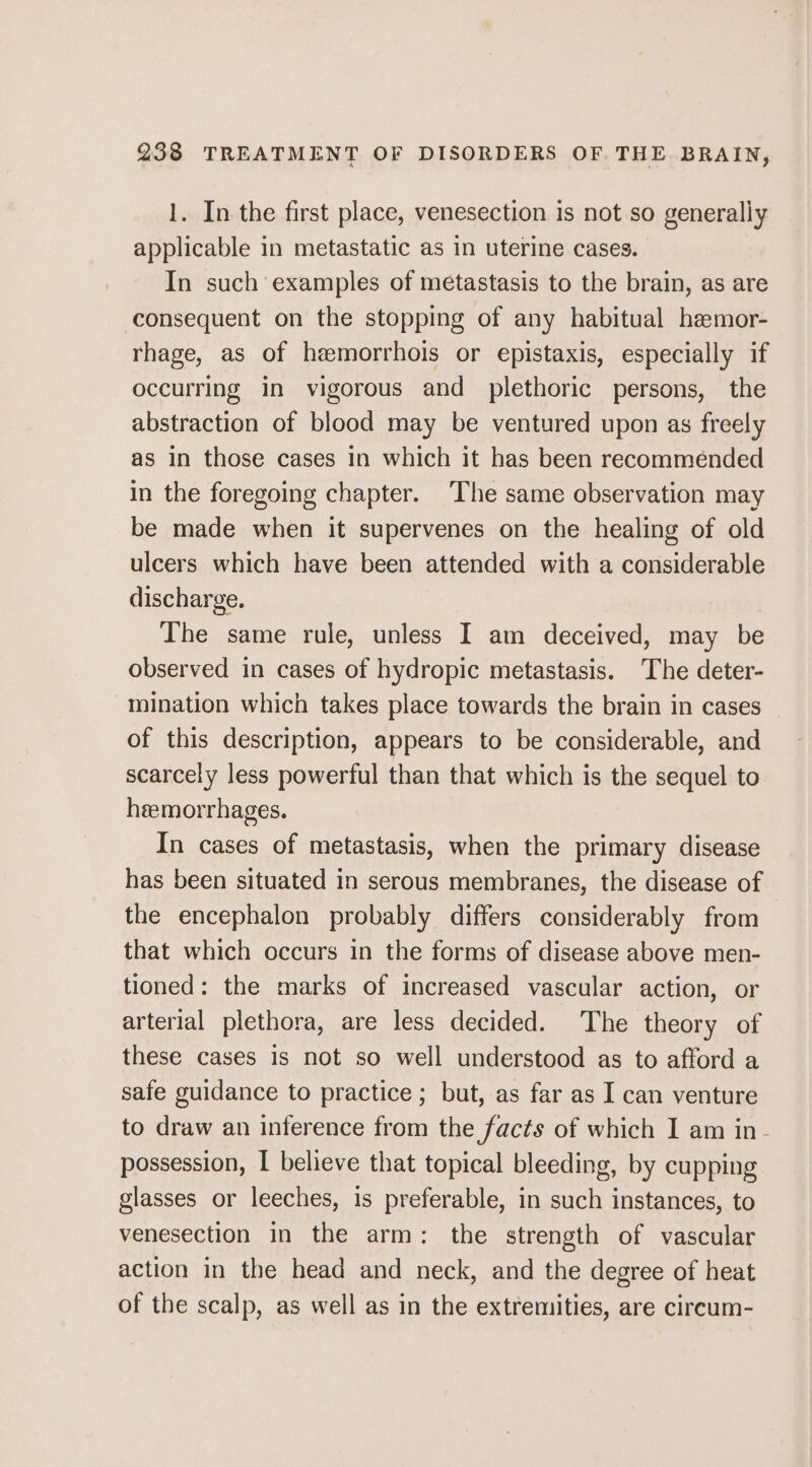 1. In the first place, venesection is not so generally applicable in metastatic as in uterine cases. In such examples of metastasis to the brain, as are consequent on the stopping of any habitual hemor- rhage, as of hemorrhois or epistaxis, especially if occurring in vigorous and plethoric persons, the abstraction of blood may be ventured upon as freely as in those cases in which it has been recommended in the foregoing chapter. ‘The same observation may be made when it supervenes on the healing of old ulcers which have been attended with a considerable discharge. The same rule, unless I am deceived, may be observed in cases of hydropic metastasis. The deter- mination which takes place towards the brain in cases of this description, appears to be considerable, and scarcely less powerful than that which is the sequel to heemorrhages. In cases of metastasis, when the primary disease has been situated in serous membranes, the disease of the encephalon probably differs considerably from that which occurs in the forms of disease above men- tioned: the marks of increased vascular action, or arterial plethora, are less decided. The theory of these cases is not so well understood as to afford a safe guidance to practice; but, as far as I can venture to draw an inference from the facts of which I am in- possession, I believe that topical bleeding, by cupping glasses or leeches, is preferable, in such instances, to venesection in the arm: the strength of vascular action in the head and neck, and the degree of heat of the scalp, as well as in the extremities, are circum-