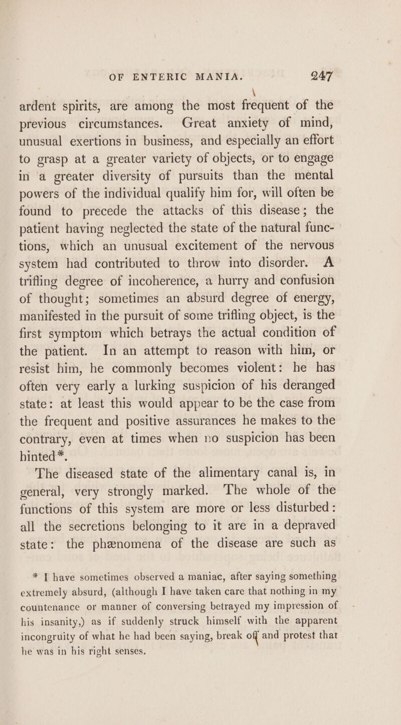 \ ardent spirits, are among the most frequent of the previous circumstances. Great anxiety of mind, unusual exertions in business, and especially an effort to grasp at a greater variety of objects, or to engage in a greater diversity of pursuits than the mental powers of the individual qualify him for, will often be found to precede the attacks of this disease; the patient having neglected the state of the natural func- tions, which an unusual excitement of the nervous system had contributed to throw into disorder. A trifling degree of incoherence, a hurry and confusion of thought; sometimes an absurd degree of energy, manifested in the pursuit of some trifling object, is the first symptom which betrays the actual condition of the patient. In an attempt to reason with him, or resist him, he commonly becomes violent: he has often very early a lurking suspicion of his deranged state: at least this would appear to be the case from the frequent and positive assurances he makes to the contrary, even at times when no suspicion has been hinted”. The diseased state of the alimentary canal is, in general, very strongly marked. The whole of the functions of this system are more or less disturbed: all the secretions belonging to it are in a depraved state: the phenomena of the disease are such as * T have sometimes observed a maniac, after saying something extremely absurd, (although I have taken care that nothing in my countenance or manner of conversing betrayed my impression of his insanity,) as if suddenly struck himself with the apparent incongruity of what he had been saying, break off and protest that he was in his right senses.