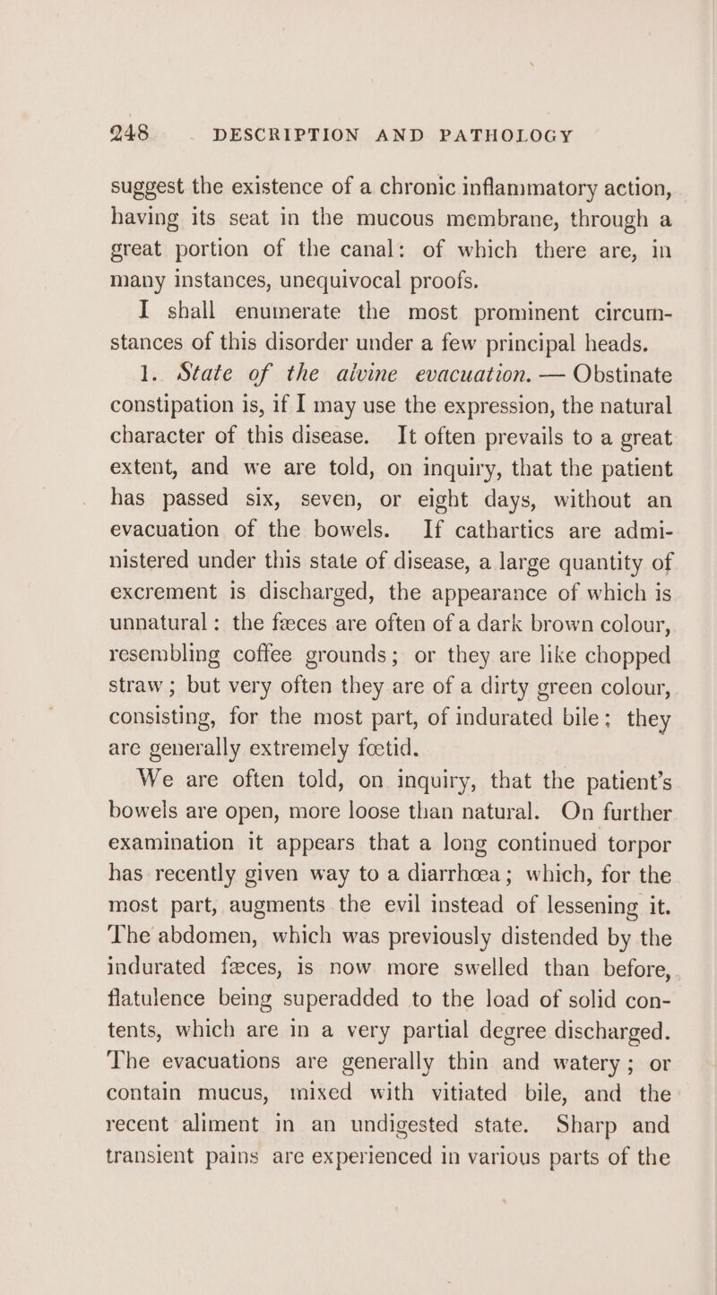 suggest the existence of a chronic inflammatory action, having its seat in the mucous membrane, through a great portion of the canal: of which there are, in many instances, unequivocal proofs. I shall enumerate the most prominent. circum- stances of this disorder under a few principal heads. 1. State of the aivine evacuation. — Obstinate constipation is, if I may use the expression, the natural character of this disease. It often prevails to a great extent, and we are told, on inquiry, that the patient has passed six, seven, or eight days, without an evacuation of the bowels. If cathartics are admi- nistered under this state of disease, a large quantity of excrement is discharged, the appearance of which is unnatural: the feeces are often of a dark brown colour, resembling coffee grounds; or they are like chopped straw ; but very often they are of a dirty green colour, consisting, for the most part, of indurated bile; they are generally extremely foetid. We are often told, on inquiry, that the patient’s bowels are open, more loose than natural. On further examination it appears that a long continued torpor has recently given way to a diarrhoea; which, for the most part, augments the evil instead of lessening it. The abdomen, which was previously distended by the indurated feces, is now more swelled than before, flatulence being superadded to the load of solid con- tents, which are in a very partial degree discharged. The evacuations are generally thin and watery; or contain mucus, mixed with vitiated bile, and the recent aliment in an undigested state. Sharp and transient pains are experienced in various parts of the