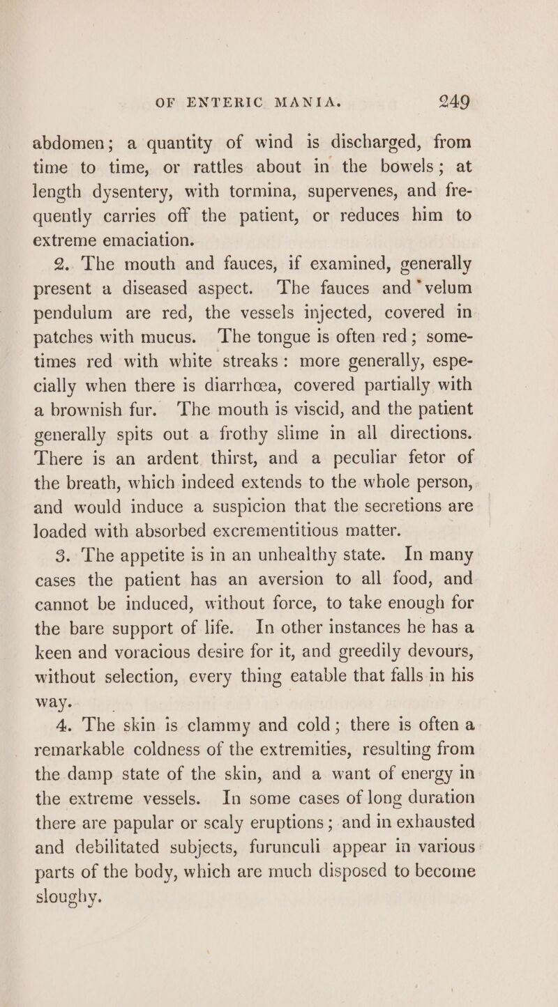 abdomen; a quantity of wind is discharged, from time to time, or rattles about in the bowels; at length dysentery, with tormina, supervenes, and fre- quently carries off the patient, or reduces him to extreme emaciation. 2..The mouth and fauces, if examined, generally present a diseased aspect. ‘The fauces and *velum pendulum are red, the vessels injected, covered in patches with mucus. ‘The tongue is often red; some- times red with white streaks: more generally, espe- cially when there is diarrhoea, covered partially with a brownish fur. The mouth is viscid, and the patient generally spits out a frothy slime in all directions. There is an ardent thirst, and a peculiar fetor of the breath, which indeed extends to the whole person, and would induce a suspicion that the secretions are loaded with absorbed excrementitious matter. 3. The appetite is in an unhealthy state. In many cases the patient has an aversion to all food, and cannot be induced, without force, to take enough for the bare support of life. In other instances he has a keen and voracious desire for it, and greedily devours, without selection, every thing eatable that falls in his way. . } 4. The skin is clammy and cold; there is often a remarkable coldness of the extremities, resulting from the damp state of the skin, and a want of energy in the extreme vessels. In some cases of long duration there are papular or scaly eruptions ; and in exhausted and debilitated subjects, furunculi appear in various parts of the body, which are much disposed to become sloughy ® 4