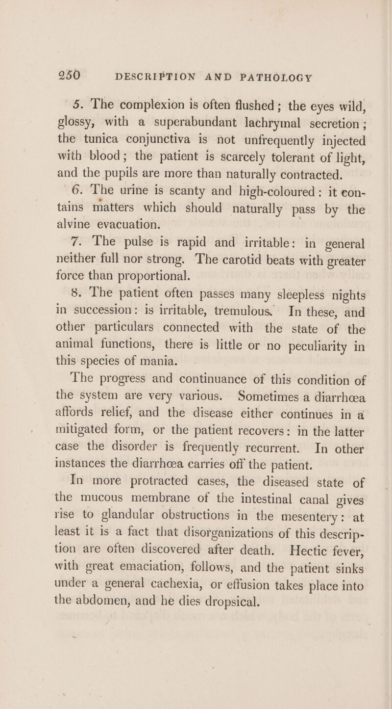5. The complexion is often flushed; the eyes wild, glossy, with a superabundant lachrymal secretion ; the tunica conjunctiva is not unfrequently injected with blood; the patient is scarcely tolerant of light, and the pupils are more than naturally contracted. 6. The urine is scanty and high-coloured : it eon- tains matters which should naturally pass by the alvine evacuation. 7. The pulse is rapid and irritable: in general neither full nor strong. The carotid beats with greater force than proportional. 8. The patient often passes many sleepless nights in succession: is irritable, tremulous. In these, and other particulars connected with the state of the animal functions, there is little or no peculiarity in this species of mania. | The progress and continuance of this condition of the system are very various. Sometimes a diarrhea affords relief, and the disease either continues in a mitigated form, or the patient recovers: in the latter case the disorder is frequently recurrent. In other instances the diarrhoea carries off the patient. In more protracted cases, the diseased state of the mucous membrane of the intestinal canal oe rise to glandular obstructions in the mesentery : least it is a fact that disorganizations of this scores tion are often discovered after death. Hectic fever, with great emaciation, follows, and the patient sinks under a general cachexia, or effusion takes place into the abdomen, and he dies dropsical.