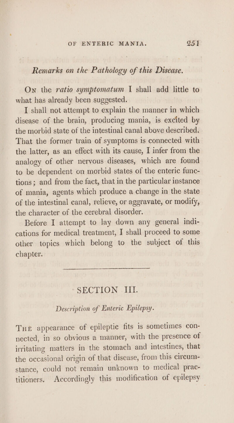 Remarks on the Pathology of this Disease. On the ratio symptomatum I shall add little to what has already been suggested. I shall not attempt to explain the manner in which disease of the brain, producing mania, is excited by the morbid state of the intestinal canal above described. That the former train of symptoms is connected with the latter, as an effect with its cause, I infer from the analogy of other nervous diseases, which are found to be dependent on morbid states of the enteric func- tions; and from the fact, that in the particular instance of mania, agents which produce a change in the state of the intestinal canal, relieve, or aggravate, or modify, the character of the cerebral disorder. Before I attempt to lay down any general indi- cations for medical treatment, J shall proceed to some other topics which belong to the subject of this chapter. SECTION III. Description of Enteric Epilepsy. Tue appearance of epileptic fits is sometimes con- nected, in so obvious a manner, with the presence of irritating matters in the stomach and intestines, that the occasional origin of that disease, from this circum- stance, could not remain unknown to medical prac- titioners. Accordingly this modification of epilepsy