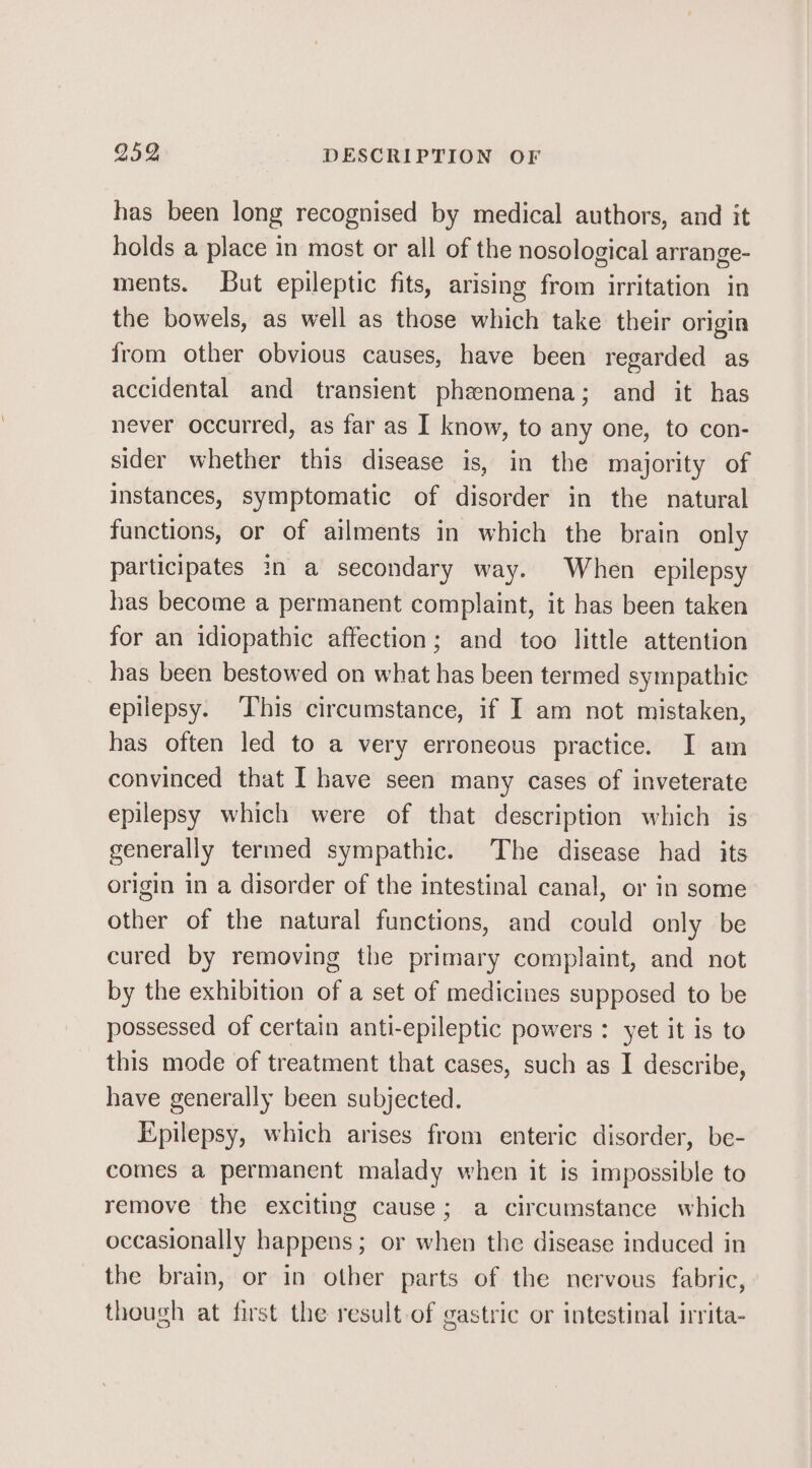 has been long recognised by medical authors, and it holds a place in most or all of the nosological arrange- ments. But epileptic fits, arising from irritation in the bowels, as well as those which take their origin from other obvious causes, have been regarded as accidental and transient phenomena; and it has never occurred, as far as I know, to any one, to con- sider whether this disease is, in the majority of instances, symptomatic of disorder in the natural functions, or of ailments in which the brain only participates in a secondary way. When epilepsy has become a permanent complaint, it has been taken for an idiopathic affection; and too little attention has been bestowed on what has been termed sympathic epilepsy. This circumstance, if I am not mistaken, has often led to a very erroneous practice. I am convinced that I have seen many cases of inveterate epilepsy which were of that description which is generally termed sympathic. The disease had its origin in a disorder of the intestinal canal, or in some other of the natural functions, and could only be cured by removing the primary complaint, and not by the exhibition of a set of medicines supposed to be possessed of certain anti-epileptic powers : yet it is to this mode of treatment that cases, such as I describe, have generally been subjected. Epilepsy, which arises from enteric disorder, be- comes a permanent malady when it is impossible to remove the exciting cause; a circumstance which occasionally happens; or when the disease induced in the brain, or in other parts of the nervous fabric, though at first the result of gastric or intestinal irrita-