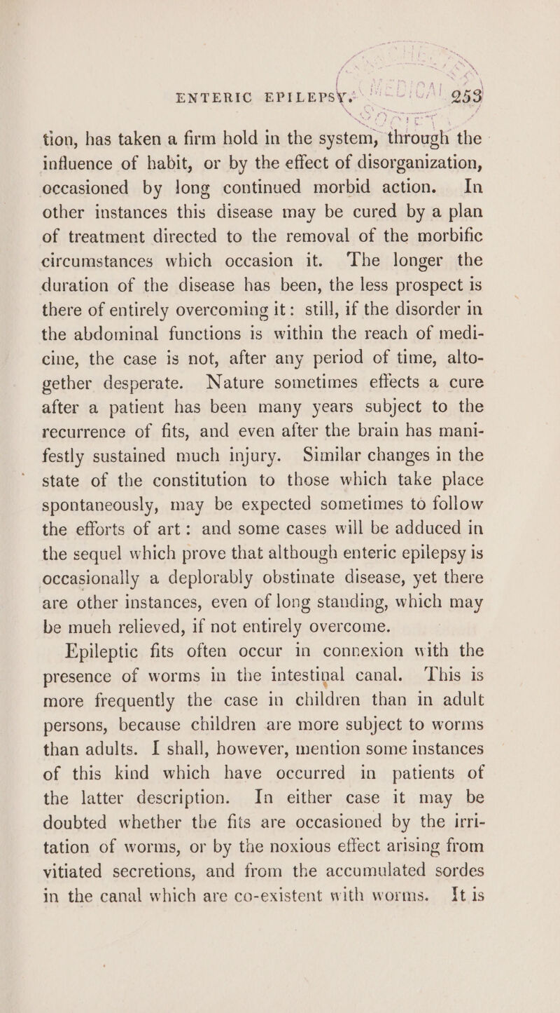 tion, has taken a firm hold in the system, through the influence of habit, or by the effect of disorganization, occasioned by long continued morbid action. In other instances this disease may be cured by a plan of treatment directed to the removal of the morbific circumstances which occasion it. The longer the duration of the disease has been, the less prospect is there of entirely overcoming it: still, if the disorder in the abdominal functions is within the reach of medi- cine, the case is not, after any period of time, alto- gether desperate. Nature sometimes effects a cure after a patient has been many years subject to the recurrence of fits, and even after the brain has mani- festly sustained much injury. Similar changes in the state of the constitution to those which take place spontaneously, may be expected sometimes to follow the efforts of art: and some cases will be adduced in the sequel which prove that although enteric epilepsy is occasionally a deplorably obstinate disease, yet there are other instances, even of long standing, which may be mueh relieved, if not entirely overcome. Epileptic fits often occur in connexion with the presence of worms in the intestinal canal. ‘This is more frequently the case in children than in adult persons, because children are more subject to worms than adults. I shall, however, mention some instances of this kind which have occurred in patients of the latter description. In either case it may be doubted whether the fits are occasioned by the irri- tation of worms, or by the noxious effect arising from vitiated secretions, and from the accumulated sordes in the canal which are co-existent with worms. {tis