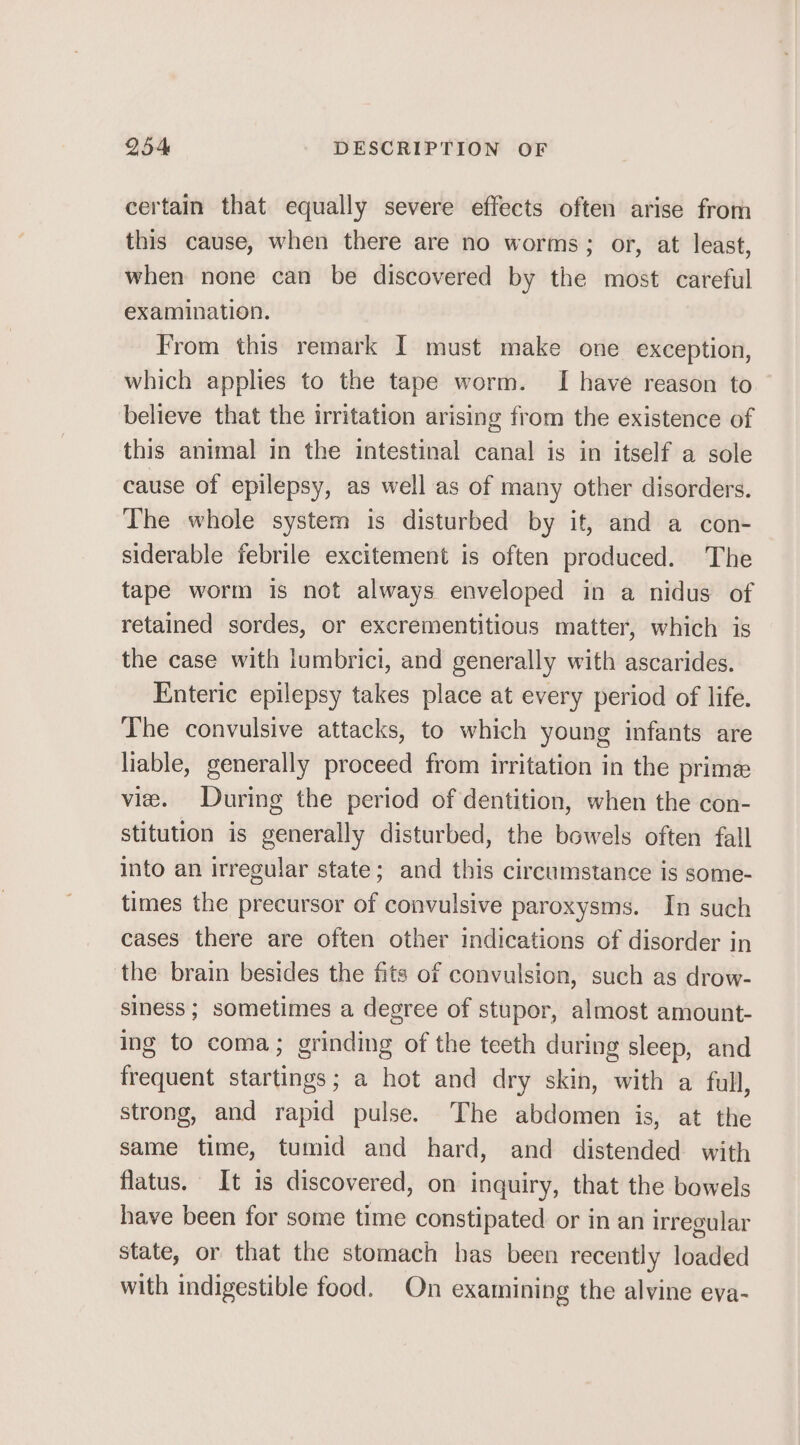 certain that equally severe effects often arise from this cause, when there are no worms; or, at least, when none can be discovered by the most careful examination. From this remark I must make one exception, which applies to the tape worm. I have reason to believe that the irritation arising from the existence of this animal in the intestinal canal is in itself a sole cause of epilepsy, as well as of many other disorders. The whole system is disturbed by it, and a con- siderable febrile excitement is often produced. The tape worm is not always enveloped in a nidus of retained sordes, or excrementitious matter, which is the case with lumbrici, and generally with ascarides. Enteric epilepsy takes place at every period of life. The convulsive attacks, to which young infants are liable, generally proceed from irritation in the prime vile. During the period of dentition, when the con- stitution is generally disturbed, the bowels often fall into an irregular state; and this circumstance is some- times the precursor of convulsive paroxysms. In such cases there are often other indications of disorder in the brain besides the fits of convulsion, such as drow- siness ; sometimes a degree of stupor, almost amount- ing to coma; grinding of the teeth during sleep, and frequent startings; a hot and dry skin, with a full, strong, and rapid pulse. The abdomen is, at the same time, tumid and hard, and distended with flatus. It is discovered, on inquiry, that the bowels have been for some time constipated or in an irregular state, or that the stomach has been recently loaded with indigestible food. On examining the alvine eva-