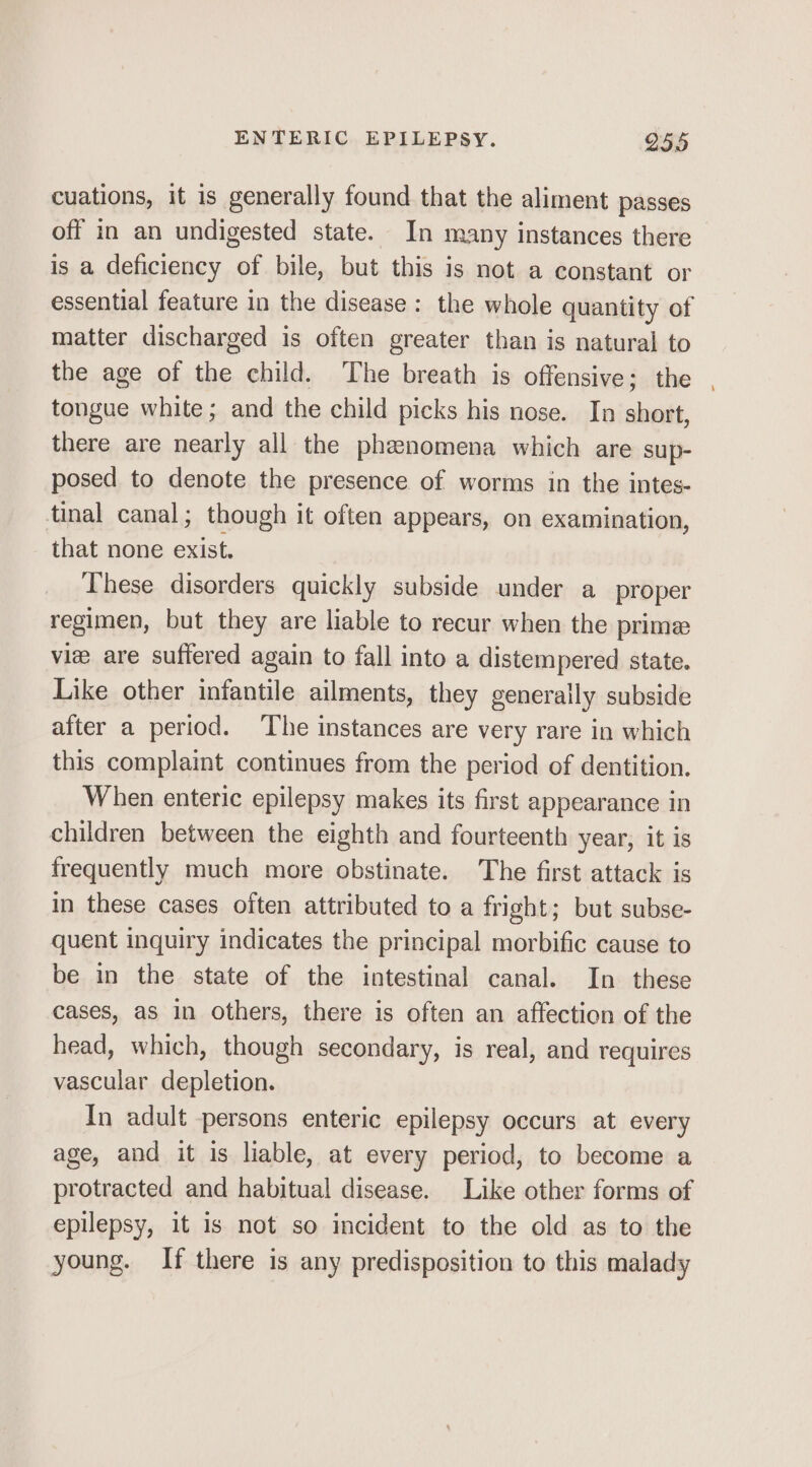 cuations, it is generally found that the aliment passes off in an undigested state. In many instances there is a deficiency of bile, but this is not a constant or essential feature in the disease: the whole quantity of matter discharged is often greater than is natural to the age of the child. The breath is offensive; the | tongue white; and the child picks his nose. In short, there are nearly all the phenomena which are sup- posed to denote the presence of worms in the intes- tinal canal; though it often appears, on examination, that none exist. These disorders quickly subside under a_ proper regimen, but they are liable to recur when the prime vie are suffered again to fall into a distempered state. Like other infantile ailments, they generally subside after a period. ‘The instances are very rare in which this complaint continues from the period of dentition. When enteric epilepsy makes its first appearance in children between the eighth and fourteenth year, it is frequently much more obstinate. The first attack is in these cases often attributed to a fright; but subse- quent inquiry indicates the principal morbific cause to be in the state of the intestinal canal. In these cases, as in others, there is often an affection of the head, which, though secondary, is real, and requires vascular depletion. In adult persons enteric epilepsy occurs at every age, and it is liable, at every period, to become a protracted and habitual disease. Like other forms of epilepsy, it is not so incident to the old as to the young. If there is any predisposition to this malady