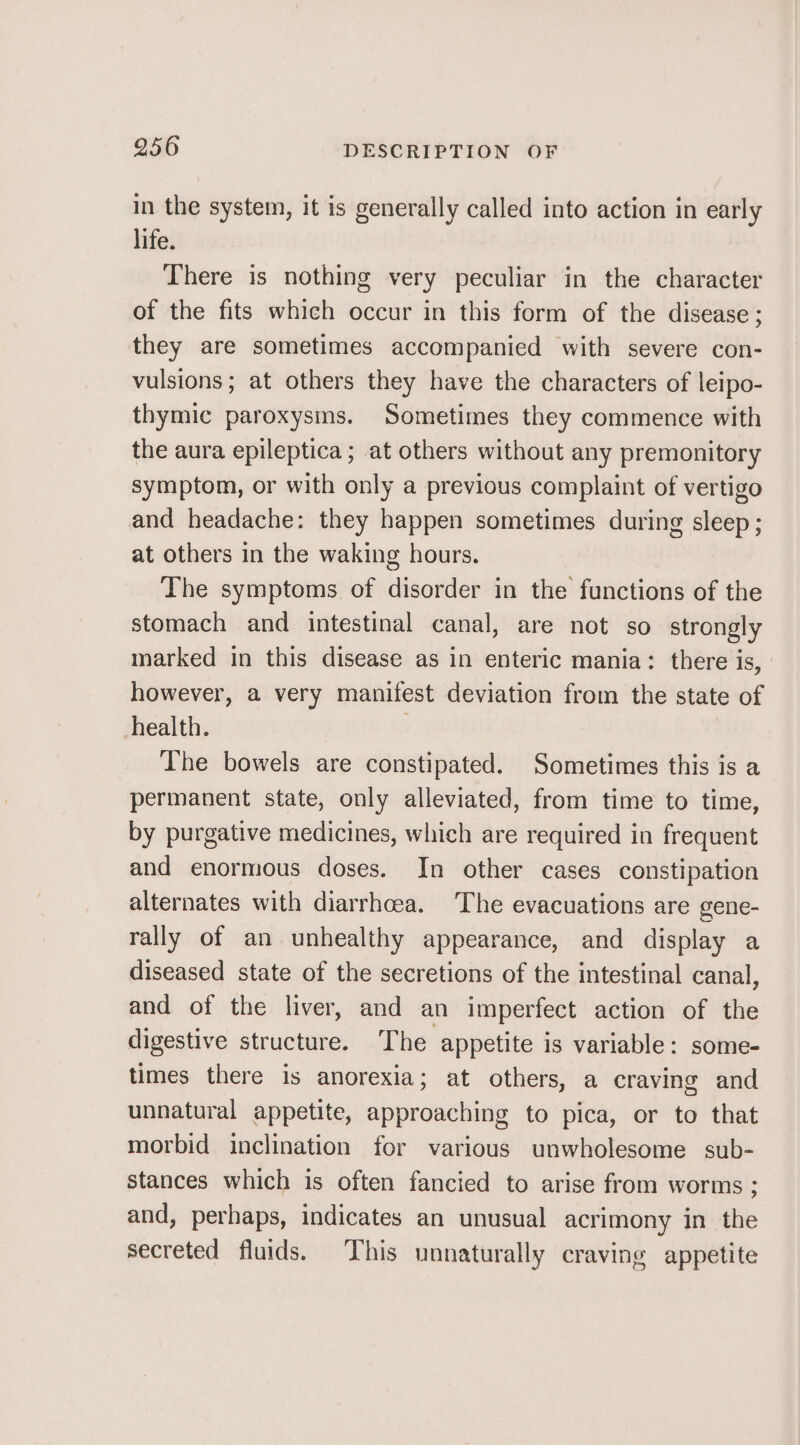 in the system, it is generally called into action in early life. There is nothing very peculiar in the character of the fits which occur in this form of the disease ; they are sometimes accompanied with severe con- vulsions; at others they have the characters of leipo- thymic paroxysms. Sometimes they commence with the aura epileptica; at others without any premonitory symptom, or with only a previous complaint of vertigo and headache: they happen sometimes during sleep; at others in the waking hours. The symptoms of disorder in the functions of the stomach and intestinal canal, are not so strongly marked in this disease as in enteric mania: there is, however, a very manifest deviation from the state of health. ; The bowels are constipated. Sometimes this is a permanent state, only alleviated, from time to time, by purgative medicines, which are required in frequent and enormous doses. In other cases constipation alternates with diarrhcea. ‘The evacuations are gene- rally of an unhealthy appearance, and display a diseased state of the secretions of the intestinal canal, and of the liver, and an imperfect action of the digestive structure. The appetite is variable: some- times there is anorexia; at others, a craving and unnatural appetite, approaching to pica, or to that morbid inclination for various unwholesome sub- stances which is often fancied to arise from worms ; and, perhaps, indicates an unusual acrimony in the secreted fluids. This unnaturally craving appetite