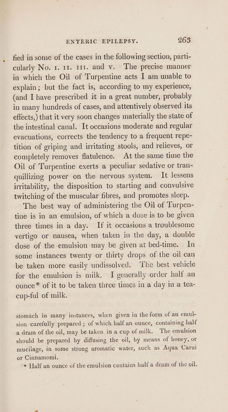 e fied in some of the cases in the following section, parti- cularly No. 1. 11. 111. and v. The precise manner in which the Oil of Turpentine acts I am unable to explain; but the fact is, according to my experience, (and I have prescribed it in a great number, probably in many hundreds of cases, and attentively observed its effects,) that it very soon changes materially the state of the intestinal canal. It occasions moderate and regular evacuations, corrects the tendency to a frequent repe- tition of griping and irritating stools, and relieves, or completely removes flatulence. At the same time the Oil of Turpentine exerts a peculiar sedative or tran- quillizing power on the nervous system. It lessens irritability, the disposition to starting and convulsive twitching of the muscular fibres, and promotes sleep. The best way of administering the Oil of Turpen- tine is in an emulsion, of which a dose is to be given three times in a day. If it occasions a troublesome vertigo or nausea, when taken in the day, a double dose of the emulsion may be given at bed-time. In . some instances twenty or thirty drops of the oil can be taken more easily undissolved. ‘The best vehicle ounce * of it to be taken three times in a day in a tea- cup-ful of milk. stomach in many instances, when given in the form of an emul- sion carefully prepared ; of which half an ounce, containing half a dram of the oil, may be taken in a cup of milk. The emulsion should be prepared by diffusing the oil, by means of honey, or mucilage, in some strong aromatic water, such as Aqua Carul or Cinnamomi. * Half an ounce of the emulsion contains half a dram of the oil.