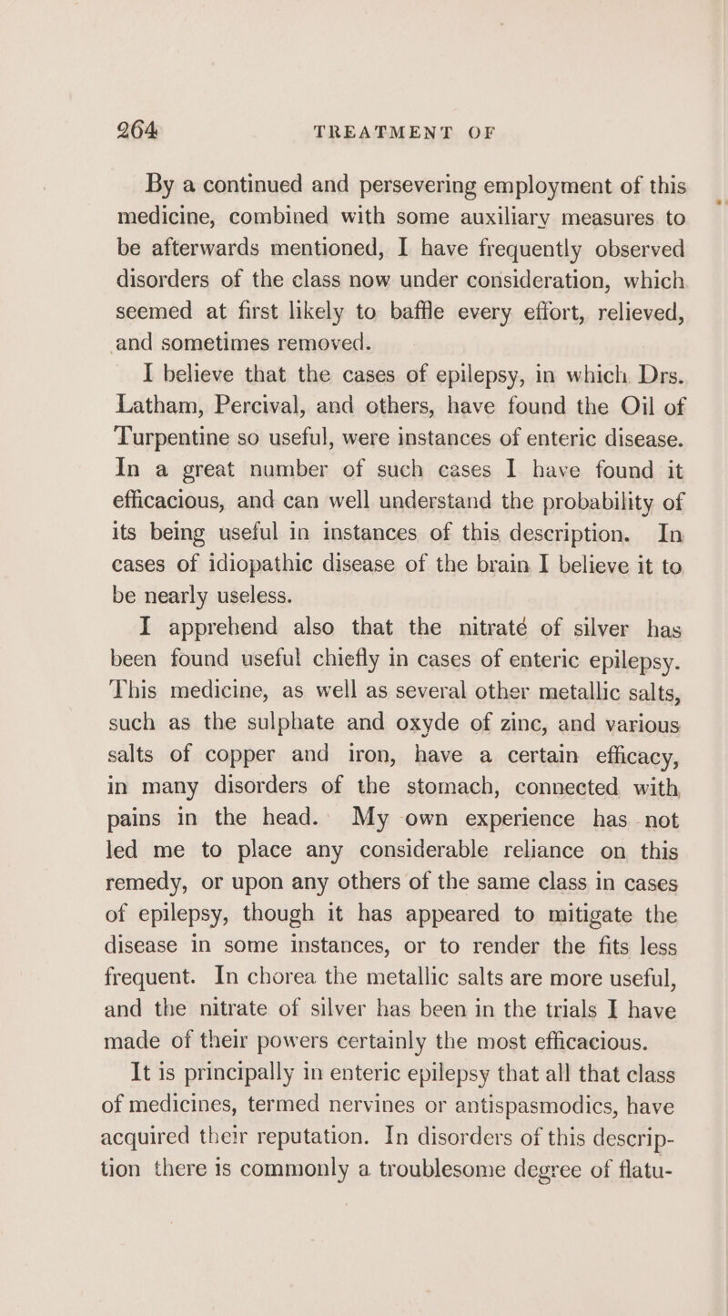 By a continued and persevering employment of this medicine, combined with some auxiliary measures. to be afterwards mentioned, I have frequently observed disorders of the class now under consideration, which seemed at first likely to baffle every effort, relieved, and sometimes removed. I believe that the cases of epilepsy, in which Drs. Latham, Percival, and others, have found the Oil of Turpentine so useful, were instances of enteric disease. In a great number of such cases I have found it efficacious, and can well understand the probability of its being useful in instances of this description. In cases of idiopathic disease of the brain I believe it to be nearly useless. I apprehend also that the nitraté of silver has been found useful chiefly in cases of enteric epilepsy. This medicine, as well as several other metallic salts, such as the sulphate and oxyde of zinc, and various salts of copper and iron, have a certain efficacy, in many disorders of the stomach, connected with pains in the head.. My own experience has not led me to place any considerable reliance on this remedy, or upon any others of the same class in cases of epilepsy, though it has appeared to mitigate the disease 1n some instances, or to render the fits less frequent. In chorea the metallic salts are more useful, and the nitrate of silver has been in the trials I have made of their powers certainly the most efficacious. It is principally in enteric epilepsy that all that class of medicines, termed nervines or antispasmodics, have acquired their reputation. In disorders of this descrip- tion there is commonly a troublesome degree of flatu-