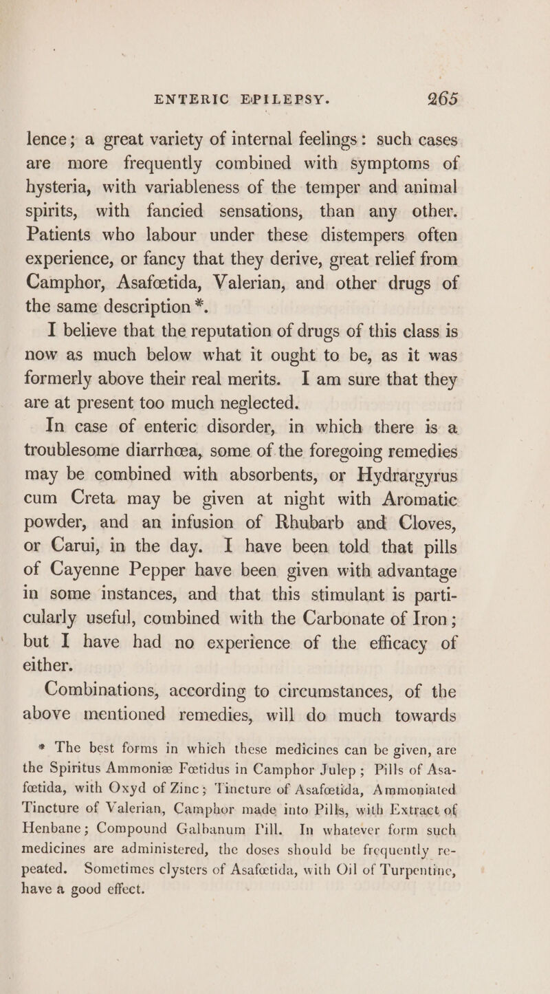 lence; a great variety of internal feelings: such cases are more frequently combined with symptoms of hysteria, with variableness of the temper and animal spirits, with fancied sensations, than any other. Patients who labour under these distempers often experience, or fancy that they derive, great relief from Camphor, Asafcetida, Valerian, and other drugs of the same description *. I believe that the reputation of drugs of this class is now as much below what it ought to be, as it was formerly above their real merits. I am sure that they are at present too much neglected. In case of enteric disorder, in which there is a troublesome diarrhoea, some of the foregoing remedies may be combined with absorbents, or Hydrargyrus cum Creta may be given at night with Aromatic powder, and an infusion of Rhubarb and Cloves, or Carui, in the day. I have been told that pills of Cayenne Pepper have been given with advantage in some instances, and that this stimulant is parti- cularly useful, combined with the Carbonate of Iron; but I have had no experience of the efficacy of either. Combinations, according to circumstances, of the above mentioned remedies, will do much towards * The best forms in which these medicines can be given, are the Spiritus Ammonie Feetidus in Camphor Julep; Pills of Asa- feetida, with Oxyd of Zinc; Tincture of Asafcetida, Ammoniated Tincture of Valerian, Camphor made into Pills, with Extract of Henbane; Compound Galbanum Pill. In whatever form such medicines are administered, the doses should be frequently re- peated. Sometimes clysters of Asafetida, with Oil of Turpentine, have a good effect. .