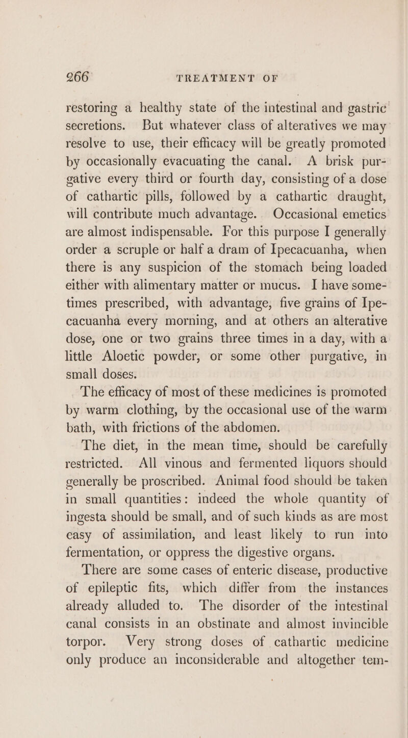 restoring a healthy state of the intestinal and gastric secretions. But whatever class of alteratives we may resolve to use, their efficacy will be greatly promoted by occasionally evacuating the canal. &lt;A brisk pur- gative every third or fourth day, consisting of a dose of cathartic pills, followed by a cathartic draught, will contribute much advantage. Occasional emetics are almost indispensable. For this purpose I generally order a scruple or half a dram of Ipecacuanha, when there is any suspicion of the stomach being loaded either with alimentary matter or mucus. I have some- times prescribed, with advantage, five grains of Ipe- cacuanha every morning, and at others an alterative dose, one or two grains three times in a day, with a little Aloetic powder, or some other purgative, in small doses. The efficacy of most of these medicines is promoted by warm clothing, by the occasional use of the warm bath, with frictions of the abdomen. The diet, in the mean time, should be carefully restricted. All vinous and fermented liquors should generally be proscribed. Animal food should be taken in small quantities: indeed the whole quantity of ingesta should be small, and of such kinds as are most easy of assimilation, and least likely to run into fermentation, or oppress the digestive organs. There are some cases of enteric disease, productive of epileptic fits, which differ from the instances already alluded to. The disorder of the intestinal canal consists in an obstinate and almost invincible torpor. Very strong doses of cathartic medicine only produce an inconsiderable and altogether tem-