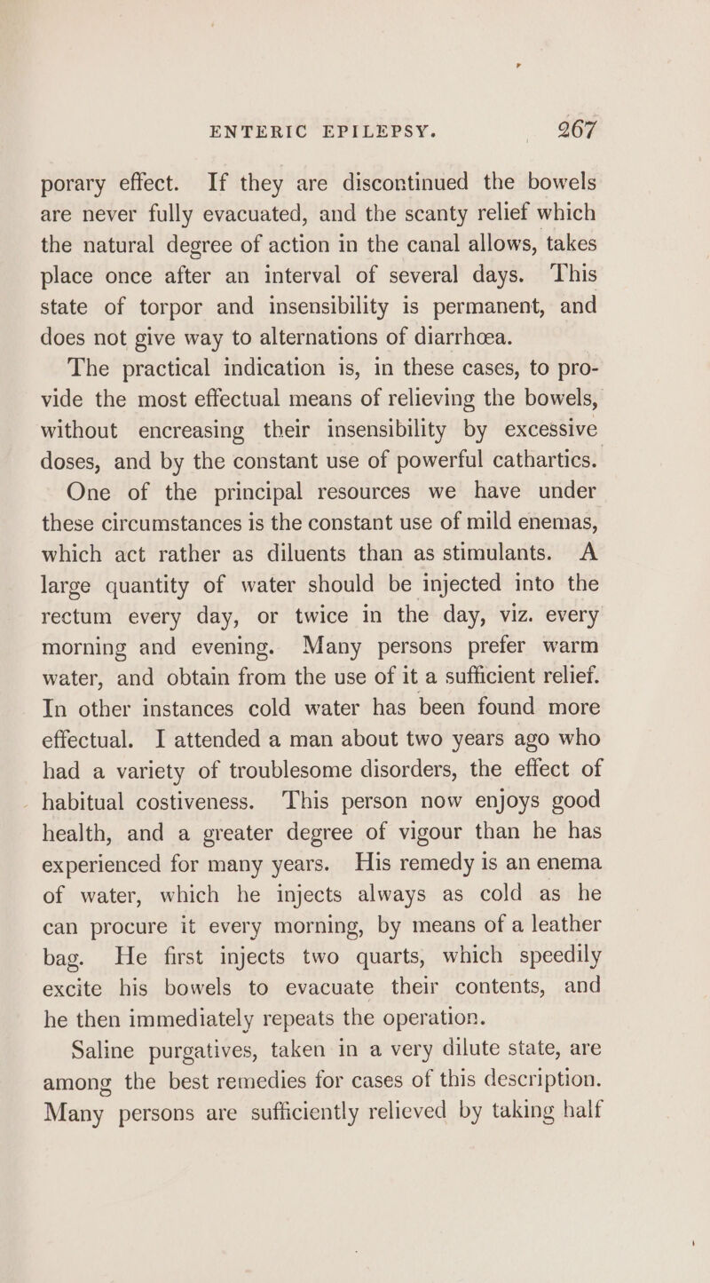 porary effect. If they are discontinued the bowels are never fully evacuated, and the scanty relief which the natural degree of action in the canal allows, takes place once after an interval of several days. ‘This state of torpor and insensibility is permanent, and does not give way to alternations of diarrhcea. The practical indication is, in these cases, to pro- vide the most effectual means of relieving the bowels, without encreasing their insensibility by excessive doses, and by the constant use of powerful cathartics. One of the principal resources we have under these circumstances is the constant use of mild enemas, which act rather as diluents than as stimulants. A large quantity of water should be injected into the rectum every day, or twice in the day, viz. every morning and evening. Many persons prefer warm water, and obtain from the use of it a sufficient relief. In other instances cold water has been found more effectual. I attended a man about two years ago who had a variety of troublesome disorders, the effect of habitual costiveness. This person now enjoys good health, and a greater degree of vigour than he has experienced for many years. His remedy is an enema of water, which he injects always as cold as he can procure it every morning, by means of a leather bag. He first injects two quarts, which speedily excite his bowels to evacuate their contents, and he then immediately repeats the operation. Saline purgatives, taken in a very dilute state, are among the best remedies for cases of this description. Many persons are sufficiently relieved by taking half