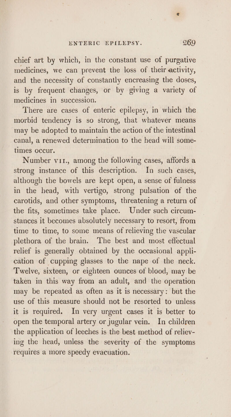chief art by which, in the constant use of purgative medicines, we can prevent the loss of their activity, and the necessity of constantly encreasing the doses, is by frequent changes, or by giving a variety of medicines in succession. There are cases of enteric epilepsy, in which the morbid tendency is so strong, that whatever means may be adopted to maintain the action of the intestinal canal, a renewed determination to the head will some- times occur. Number vii., among the following cases, affords a strong instance of this description. In such cases, although the bowels are kept open, a sense of fulness in the head, with vertigo, strong pulsation of the carotids, and other symptoms, threatening a return of the fits, sometimes take place. Under such circum- stances it becomes absolutely necessary to resort, from time to time, to some means of relieving the vascular plethora of the brain. The best and most effectual relief is generally obtained by the occasional appli- cation of cupping glasses to the nape of the neck. Twelve, sixteen, or eighteen ounces of blood, may be taken in this way from an adult, and the operation may be repeated as often as it is necessary: but the use of this measure should not be resorted to unless it is required. In very urgent cases it is better to open the temporal artery or jugular vein. In children the application of leeches is the best method of reliev- ing the head, unless the severity of the symptoms requires a more speedy evacuation.