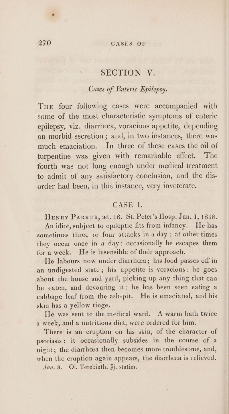 SECTION V. Cases of Enteric Epilepsy. Tue four following cases were accompanied with some of the most characteristic symptoms of enteric epilepsy, viz. diarrhoea, voracious appetite, depending on morbid secretion ; and, in two instances, there was much emaciation. In three of these cases the oil of turpentine was given with remarkable effect. The fourth was not long enough under medical treatment to admit of any satisfactory conclusion, and the dis- order had been, in this instance, very inveterate. CASE I. Henry ParKxer, et. 18. St. Peter's Hosp. Jan. 1, 1818. An idiot, subject to epileptic fits from infancy. He has sometimes three or four attacks in a day: at other times they occur once in a day: occasionally he escapes them for a week. He is insenstble of their approach. He labours now under diarrhoea; his food passes off in an undigested state; his appetite is voracious: he goes about the house and yard, picking up any thing that can be eaten, and devouring it: he has been seen eating a cabbage leaf from the ash-pit. He is emaciated, and his skin has a yellow tinge. He was sent to the medical ward. A warm bath twice a week, and a nutritious diet, were ordered for him. There is an eruption on his skin, of the character of psoriasis: it occasionally subsides in the course of a night; the diarrhoea then becomes more troublesome, and, when the eruption again appears, the diarrhoea is relieved. Jan, 8. Ol. Terebinth. 3j. statim.