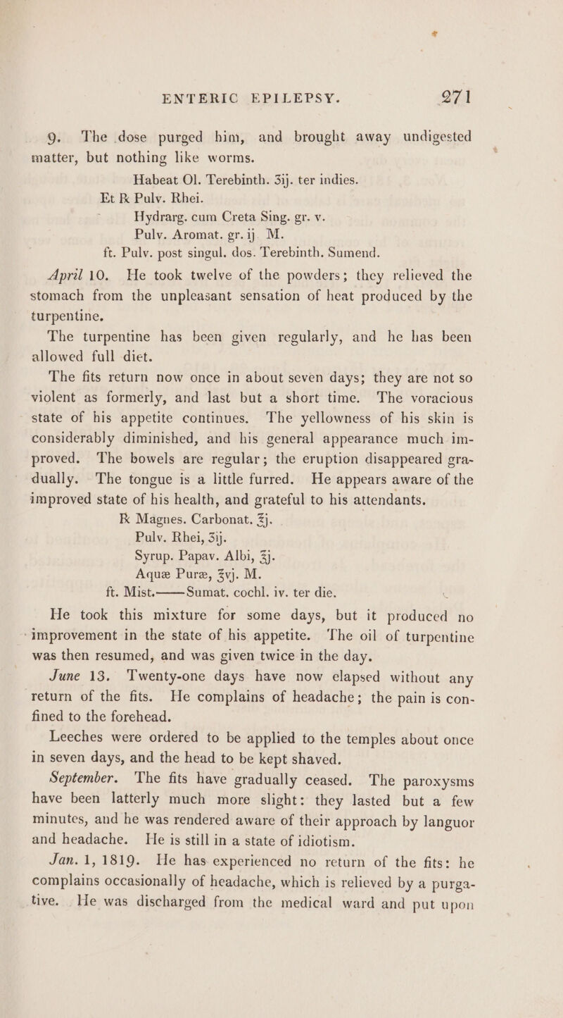 9. The dose purged him, and brought away undigested matter, but nothing like worms. Habeat Ol. Terebinth. 31). ter indies. Et &amp; Pulv. Rhei. Hydrarg. cum Creta Sing. gr. v. Pulv. Aromat. gr.ij. M. ft. Pulv. post singul. dos. Terebinth. Sumend. April10. He took twelve of the powders; they relieved the stomach from the unpleasant sensation of heat produced by the turpentine. The turpentine has been given regularly, and he has been allowed full diet. The fits return now once in about seven days; they are not so violent as formerly, and last but a short time. The voracious state of his appetite continues. ‘The yellowness of his skin is considerably diminished, and his general appearance much im- proved. The bowels are regular; the eruption disappeared gra- dually. The tongue is a little furred. He appears aware of the improved state of his health, and grateful to his attendants. Fx Magnes. Carbonat. 3}. Pulv. Rhei, 3ij. Syrup. Papav. Albi, 3). Aque Pure, Zvj. M. ft. Mist. Sumat. cochl. iv. ter die. He took this mixture for some days, but it produced no ‘improvement in the state of his appetite. The oil of turpentine was then resumed, and was given twice in the day. June 13. Twenty-one days have now elapsed without any return of the fits. He complains of headache; the pain is con- fined to the forehead. Leeches were ordered to be applied to the temples about once in seven days, and the head to be kept shaved. September. The fits have gradually ceased. The paroxysms have been latterly much more slight: they lasted but a few minutes, and he was rendered aware of their approach by languor and headache. He is still in a state of idiotism. Jan. 1, 1819. He has experienced no return of the fits: he complains occasionally of headache, which is relieved by a purga- tive. He was discharged from the medical ward and put upon