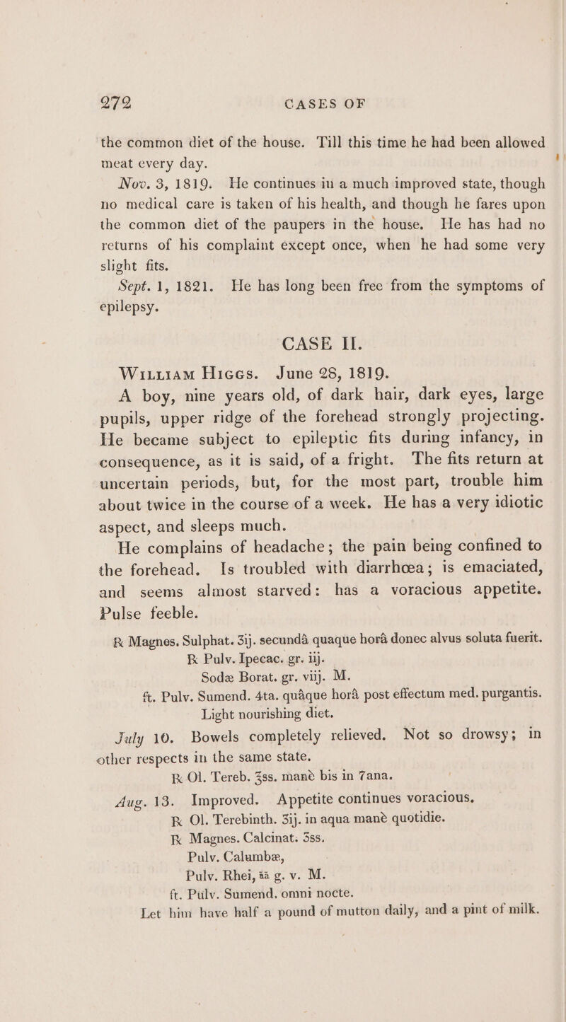 the common diet of the house. Till this time he had been allowed meat every day. 3 Nov. 3, 1819. He continues in a much improved state, though no medical care is taken of his health, and though he fares upon the common diet of the paupers in the house. He has had no returns of his complaint except once, when he had some very slight fits. Sept. 1, 1821. He has long been free from the symptoms of epilepsy. CASE II. WixuuraM Hiees. June 28, 1819. A boy, nine years old, of dark hair, dark eyes, large pupils, upper ridge of the forehead strongly projecting. He became subject to epileptic fits during infancy, in consequence, as it is said, of a fright. The fits return at uncertain periods, but, for the most part, trouble him about twice in the course of a week. He has a very idiotic aspect, and sleeps much. He complains of headache; the pain being confined to the forehead. Is troubled with diarrhoea; is emaciated, and seems almost starved: has a cies appetite. Pulse feeble. &amp; Magnes, Sulphat. 3ij. secundd quaque hora donec alvus soluta fuerit. kk Pulv. Ipecae. gr. ij. | Sodz Borat. gr. viij. M. &amp;, Pulv. Sumend. 4ta. quaque hor post effectum med. purgantis. Light nourishing diet. July 10. Bowels completely relieved. Not so drowsy; in other respects in the same state. Ik Ol. Tereb. 38s. mane bis in Zana. Aug. 13. Improved. Appetite continues voracious. K Ol. Terebinth. 31). in aqua mane quotidie. kK Magnes. Calcinat: 5ss. Pulv. Calumbe, Pulv. Rhei, # g. v. M. ft. Pulv. Sumend., omni nocte. Let him have half a pound of mutton daily, and a pint of milk.