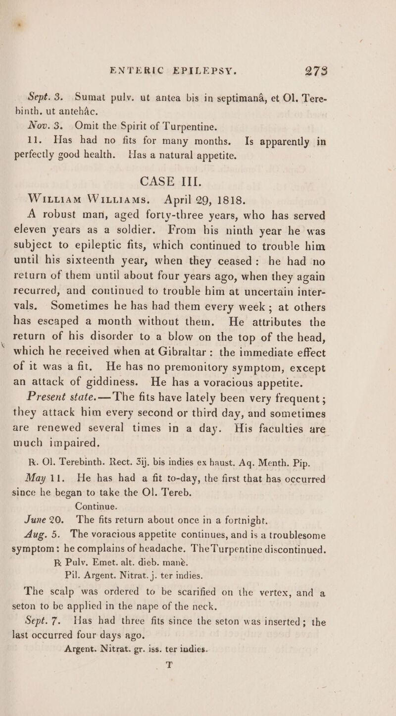 Sept. 3. Sumat pulv. ut antea bis in septimana, et Ol. Tere- binth. ut antehac. Nov. 3. Omit the Spirit of Turpentine. 11. Has had no fits for many months. Is apparently in perfectly good health. Has a natural appetite. CASE. -1ll. Winiiam Witiiams. April 29, 1818. A robust man, aged forty-three years, who has served eleven years as a soldier. From his ninth year he was subject to epileptic fits, which continued to trouble him until his sixteenth year, when they ceased: he had no return of them until about four years ago, when they again recurred, and continued to trouble him at uncertain inter- vals, Sometimes he has had them every week ; at others has escaped a month without them. He attributes the return of his disorder to a blow on the top of the head, _ which he received when at Gibraltar: the immediate effect of it was a fit. He has no premonitory symptom, except an attack of giddiness. He has a voracious appetite. Present state. —'The fits have lately been very frequent ; they attack him every second or third day, and sometimes are renewed several times in a day. His faculties are much impaired. Kk. Ol. Terebinth. Rect. 3ij. bis indies ex haust. Aq. Menth. Pip. May 11. He has had a fit to-day, the first that has occurred since he began to take the Ol. Tereb. Continue. June 20. The fits return about once in a fortnight. Aug. 5. The voracious appetite continues, and is a troublesome symptom: he complains of headache. The Turpentine discontinued. K Pulv. Emet. alt. dieb. mane. Pil. Argent. Nitrat. j. ter indies. The scalp was ordered to be scarified on the vertex, and a seton to be applied in the nape of the neck. Sept. 7. Has had three fits since the seton was inserted; the last occurred four days ago. Argent. Nitrat. gr. iss. ter indies. T