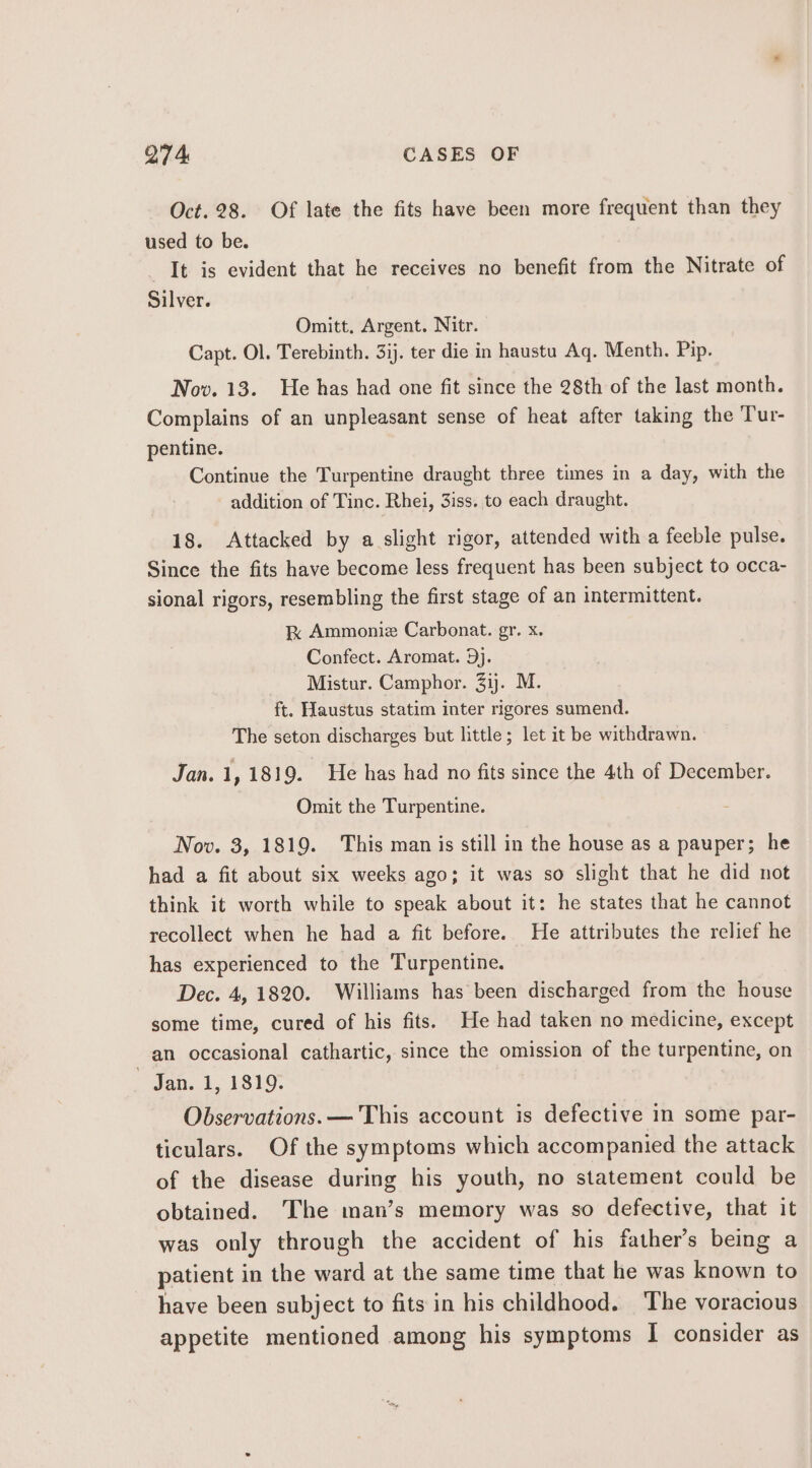 Oct. 28. Of late the fits have been more frequent than they used to be. It is evident that he receives no benefit from the Nitrate of Silver. Omitt. Argent. Nitr. Capt. Ol. Terebinth. 3ij. ter die in haustu Aq. Menth. Pip. Nov. 13. He has had one fit since the 28th of the last month. Complains of an unpleasant sense of heat after taking the Tur- pentine. Continue the Turpentine draught three times in a day, with the addition of Tinc. Rhei, 3iss. to each draught. 18. Attacked by a slight rigor, attended with a feeble pulse. Since the fits have become less frequent has been subject to occa- sional rigors, resembling the first stage of an intermittent. kK Ammoniz Carbonat. gr. x. Confect. Aromat. 9j. Mistur. Camphor. 31). M. ft. Haustus statim inter rigores sumend. The seton discharges but little; let it be withdrawn. Jan. 1, 1819. He has had no fits since the 4th of December. Omit the Turpentine. Nov. 3, 1819. This man is still in the house as a pauper; he had a fit about six weeks ago; it was so slight that he did not think it worth while to speak about it: he states that he cannot recollect when he had a fit before. He attributes the relief he has experienced to the Turpentine. Dec. 4, 1820. Williams has been discharged from the house some time, cured of his fits. He had taken no medicine, except an occasional cathartic, since the omission of the turpentine, on ~ Jan. 1, 1819. Observations. — This account is defective in some par- ticulars. Of the symptoms which accompanied the attack of the disease during his youth, no statement could be obtained. The man’s memory was so defective, that it was only through the accident of his father’s being a patient in the ward at the same time that he was known to have been subject to fits in his childhood. The voracious appetite mentioned among his symptoms I consider as