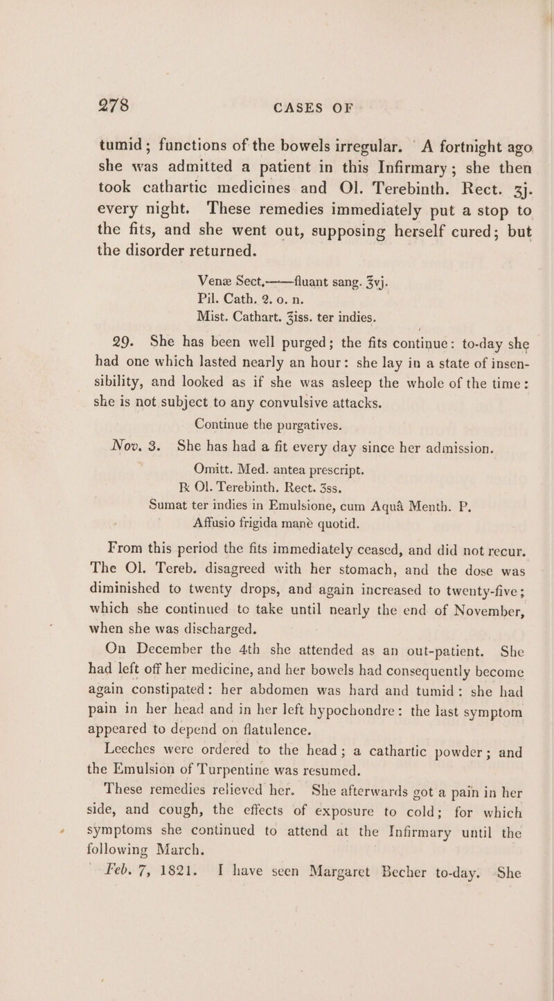 tumid; functions of the bowels irregular. ‘A fortnight ago she was admitted a patient in this Infirmary; she then took cathartic medicines and Ol. Terebinth. Rect. ay every night. These remedies immediately put a stop to the fits, and she went out, supposing herself cured; but the disorder returned. Venex Sect,——fluant sang. 3vj. Pil. Cath. 2. 0. n. Mist. Cathart. Ziss. ter indies. 29. She has been well purged; the fits continue: to-day she had one which lasted nearly an hour: she lay in a state of insen- sibility, and looked as if she was asleep the whole of the time: she is not subject to any convulsive attacks. Continue the purgatives. Nov. 3. She has had a fit every day since her admission. Omitt. Med. antea prescript. kK Ol. Terebinth. Rect. 3ss. Sumat ter indies in Emulsione, cum Aqua Menth. P., Affusio frigida mané quotid. From this period the fits immediately ceased, and did not recur. The Ol. Tereb. disagreed with her stomach, and the dose was diminished to twenty drops, and again increased to twenty-five; which she continued to take until nearly the end of November, when she was discharged. On December the 4th she attended as an out-patient. She had left off her medicine, and her bowels had consequently become again constipated : her abdomen was hard and tumid: she had pain in her head and in her left hypochondre: the last symptom appeared to depend on flatulence. Leeches were ordered to the head; a cathartic powder ; and the Emulsion of Turpentine was resumed. These remedies relieved her. She afterwards got a pain in her side, and cough, the effects of exposure to cold; for which symptoms she continued to attend at the Infirmary until the following March. feb. 7, 1821. I have seen Margaret Becher to-day. She