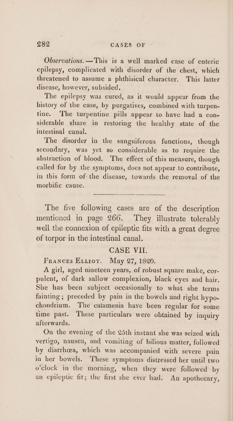Observations. —This is a well marked case of enteric epilepsy, complicated with disorder of the chest, which threatened to assume a phthisical character. This latter disease, however, subsided. The epilepsy was cured, as it would appear from the history of the case, by purgatives, combined with turpen- tine. The turpentine pills appear to have had a con- siderable share in restoring the healthy state of the intestinal canal. The disorder in the sanguiferous functions, though secondary, was yet so considerable as to require the abstraction of blood. The effect of this measure, though called for by the symptoms, does not appear to contribute, in this form ofthe disease, towards the removal of the morbifie cause. The five following cases are of the description mentioned in page 266. They illustrate tolerably well the connexion of epileptic fits with a great degree of torpor in the intestinal canal. CASE VIL. Frances Evurot. May 27, 1820. A girl, aged nineteen years, of robust square make, cor- pulent, of dark sallow complexion, black eyes and hair. She has been subject occasionally to what she terms fainting ; preceded by pain in the bowels and right hypo- chondrium. The catamenia have been regular for some time past. These particulars were obtained by inquiry afterwards. On the evening of the 25th instant she was seized with vertigo, nausea, and vomiting of bilious matter, followed by diarrhoea, which was accompanied with severe pain in her bowels. ‘These symptoms distressed her until two o’clock in the morning, when they were followed by an epileptic fit; the first she ever had. An apothecary,