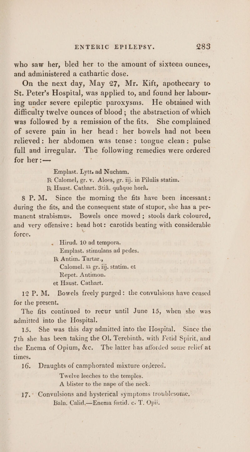 who saw her, bled her to the amount of sixteen ounces, and administered a cathartic dose. | On the next day, May 27, Mr. Kift, apothecary to St. Peter’s Hospital, was applied to, and found her labour- ing under severe epileptic paroxysms. He obtained with difficulty twelve ounces of blood; the abstraction of which was followed by a remission of the fits. She complained of severe pain in her head: her bowels had not been relieved: her abdomen was tense: tongue clean: pulse full and irregular. ‘The following remedies were ordered for her:— Emplast. Lytt. ad Nucham. k Calomel, gr. v. Aloes, gr. iij. in Pilulis statim. kK Haust. Cathart. 3t14. quaque hora. 8 P.M. Since the morning the fits have been incessant: during the fits, and the consequent state of stupor, she has a per- manent strabismus. Bowels once moved; stools dark coloured, and very offensive: head hot: carotids beating with considerable force. e . Hirud. 10 ad tempora. Emplast. stimulans ad pedes. kK Antim. Tartar., Calomel. 44 gr. 14j. statim. et Repet. Antimon. et Haust. Cathart. 12 P.M. Bowels freely purged: the convulsions have ceased for the present. The fits continued to recur until June 15, when she was admitted into the Hospital. 15. She was this day admitted into the Hospital. Since the 7th she has been taking the Ol. Terebinth. with Fetid Spirit, and the Enema of Opium, &amp;c. The latter has afforded some relief at times. 16. Draughts of camphorated mixture ordered. Twelve leeches to the temples. A blister to the nape of the neck. 17.- Convulsions and hysterical symptoms troublesome, Baln. Calid,—Enema feetid. c. T. Opii.