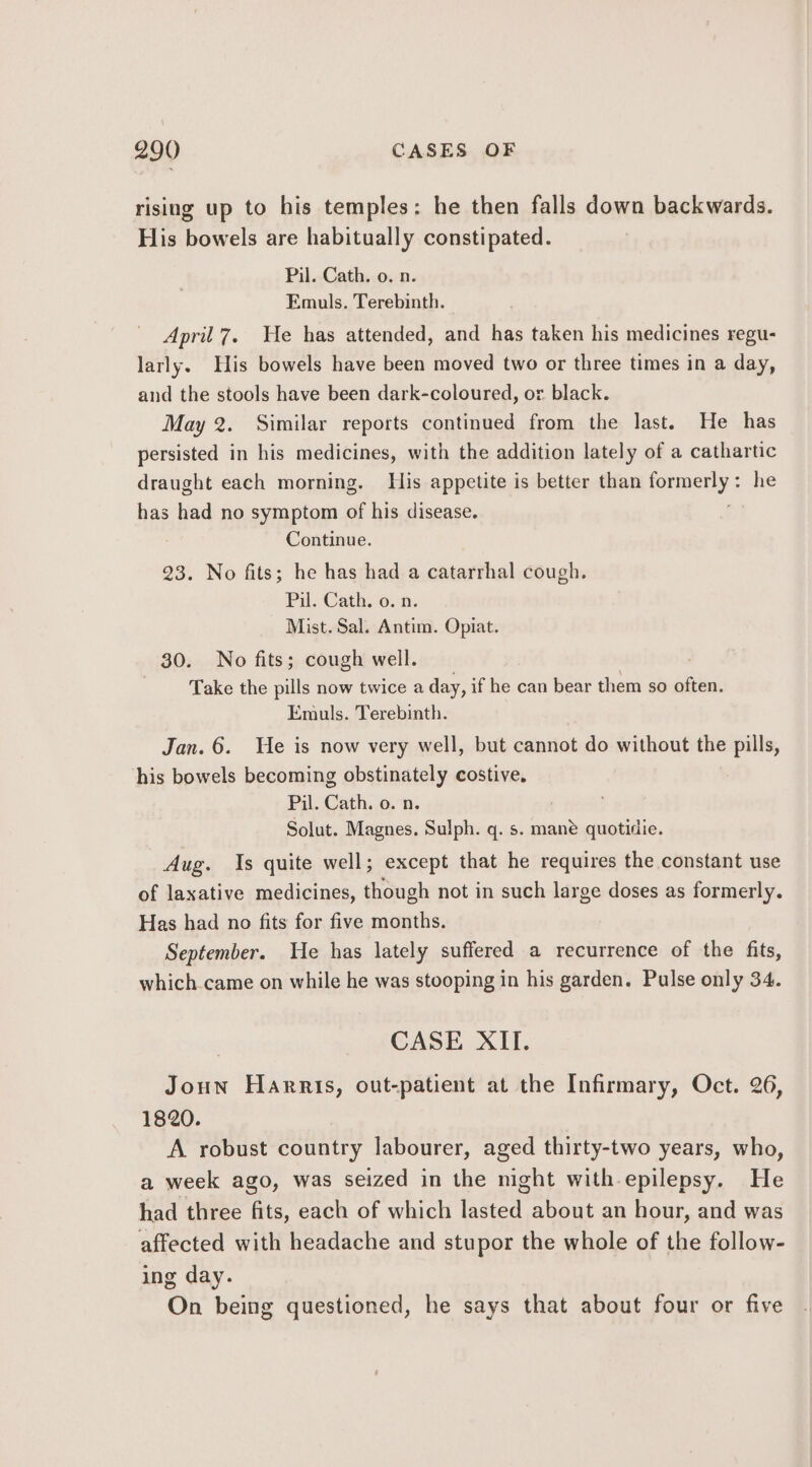 rising up to his temples: he then falls down backwards. His bowels are habitually constipated. Pil. Cath. o. n. Emuls. Terebinth. April7. He has attended, and has taken his medicines regu- larly. His bowels have been moved two or three times in a day, and the stools have been dark-coloured, or. black. May 2. Similar reports continued from the last. He has persisted in his medicines, with the addition lately of a cathartic draught each morning. His appetite is better than ienuetlye he has had no symptom of his disease. Continue. 23. No fits; he has had a catarrhal cough. Pil. Cath. o. n. Mist. Sal. Antim. Opiat. 30. No fits; cough well. | Take the pills now twice a day, if he can bear them so often. Emuls. Terebinth. Jan. 6. We is now very well, but cannot do without the pills, his bowels becoming obstinately costive. Pil. Cath. o. n. Solut. Magnes. Sulph. q. s. ape quotidie. Aug. Is quite well; except that he requires the constant use of laxative medicines, though not in such large doses as formerly. Has had no fits for five months. September. He has lately suffered a recurrence of the fits, which.came on while he was stooping in his garden. Pulse only 34. CASE XII. Joun Harris, out-patient at the Infirmary, Oct. 26, 1820. A robust country labourer, aged thirty-two years, who, a week ago, was seized in the night with-epilepsy. He had three fits, each of which iter about an hour, and was affected with headache and stupor the whole of the follow- ing day. On being questioned, he says that about four or five