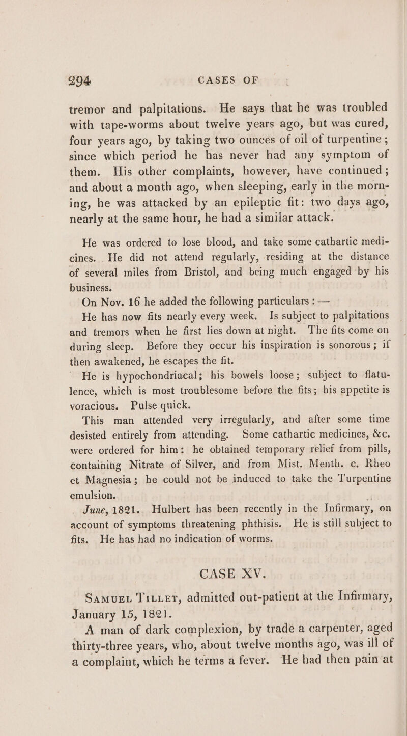 tremor and palpitations. He says that he was troubled with tape-worms about twelve years ago, but was cured, four years ago, by taking two ounces of oil of turpentine ; since which period he has never had any symptom of them. His other complaints, however, have continued ; and about a month ago, when sleeping, early in the morn- ing, he was attacked by an epileptic fit: two days ago, nearly at the same hour, he had a similar attack. He was ordered to lose blood, and take some cathartic medi- cines. He did not attend regularly, residing at the distance of several miles from Bristol, and being much engaged ‘by his business. On Nov. 16 he added the following particulars : — He has now fits nearly every week. Is subject to palpitations and tremors when he first lies down at night. The fits come on during sleep. Before they occur his inspiration is sonorous; if then awakened, he escapes the fit. He is hypochondriacal; his bowels loose; subject to flatu- lence, which is most troublesome before the fits; his appetite is voracious. Pulse quick, This man attended very irregularly, and after some time desisted entirely from attending, Some cathartic medicines, &amp;c. were ordered for him: he obtained temporary relief from pills, containing Nitrate of Silver, and from Mist. Menth. c. Rheo et Magnesia; he could not be induced to take the Turpentine emulsion. r June, 1821. Hulbert has been recently in the Infirmary, on account of symptoms threatening phthisis. He 1s still subject to fits. He has had no indication of worms. CASE XV. SAMUEL TILLET, admitted out-patient at the Infirmary, January 15, 1821. | A man of dark complexion, by trade a carpenter, aged thirty-three years, who, about twelve months ago, was ill of a complaint, which he terms a fever. He had then pain at