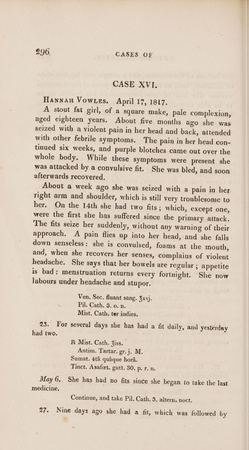 €96. CASES OF CASE XVI. Hannan Vownes. April 17, 1817. A stout fat girl, of a square make, pale complexion, aged eighteen years. About five months ago she was seized with a violent pain in her head and back, attended with other febrile symptoms. The pain in her head con- tinued six weeks, and purple blotches came out over the whole body. While these symptoms were present she was attacked by a convulsive fit. She was bled, and soon afterwards recovered. About a week ago she was seized with a pain in her right arm and shoulder, which is still very troublesome to her. On the 14th she had two fits ; which, except one, were the first she has suffered since the primary attack. The fits seize her suddenly, without any warning of their approach. A pain flies up into her head, and she falls down senseless: she is convulsed, foams at the mouth, and, when she recovers her senses, complains of violent headache. She says that her bowels are regular ; appetite is bad: menstruation returns every fortnight. She now labours under headache and stupor. Ven. Sec. fluant sang. ¥xvj. Pil. Cath. 3. 0. n. Mist. Cath. ter indies. 23. For several days she has had a fit daily, and yesterday had two. Mist. Cath. Ziss. — Antim. Tartar. gr.j. M. Sumat. 4t&amp; quaque hora. Tinct. Asafct. gutt. 30. p. r. n. May 6.. She has had no fits since she began to take the last medicine. Continue, and take Pil. Cath. 3. altern. noct. 27. Nine days ago she had a fit, which was followed by