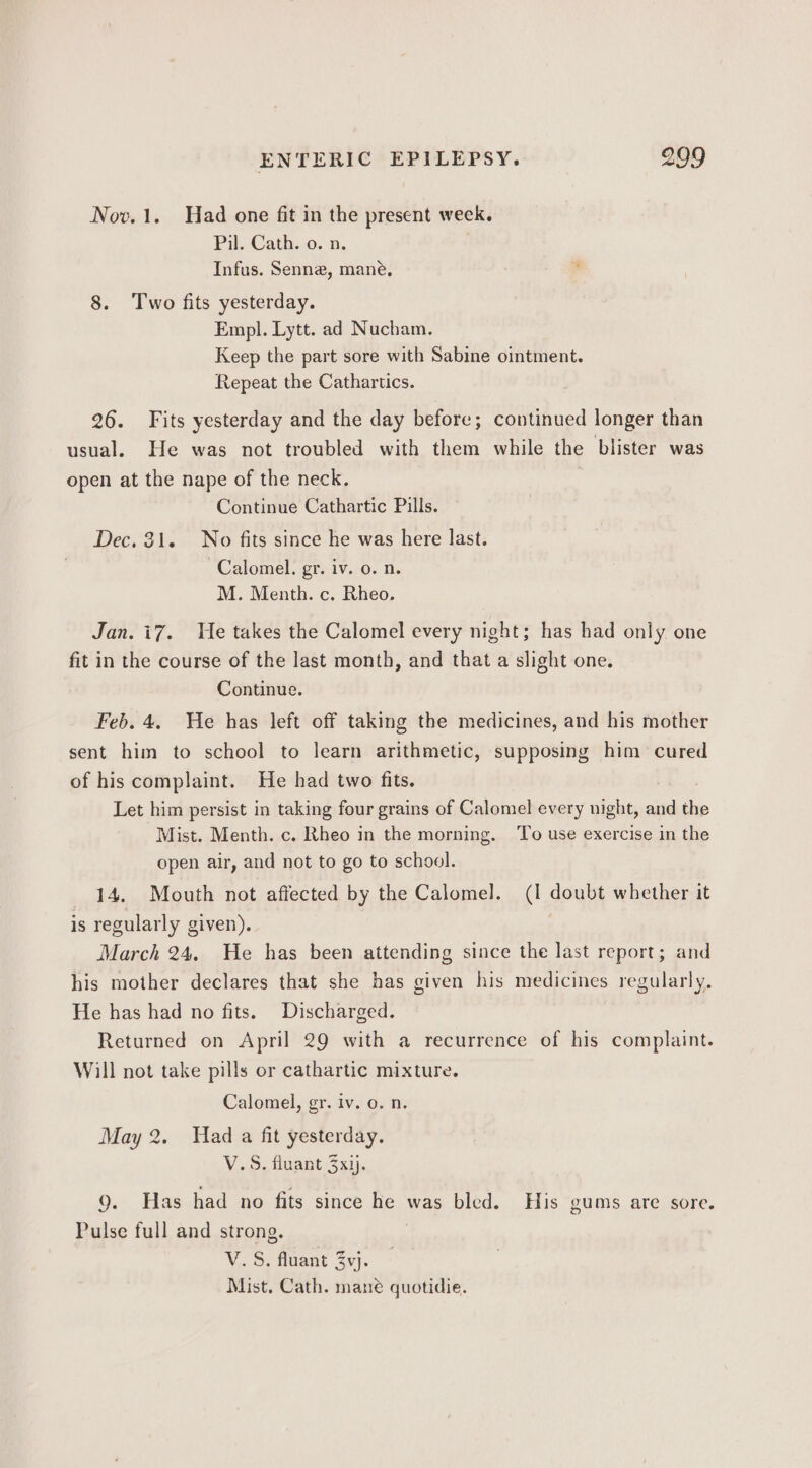 Nov. 1. Had one fit in the present week. Pil. Cath. o. n. Infus. Senne, mane, 8. Two fits yesterday. Empl. Lytt. ad Nucham, Keep the part sore with Sabine ointment. Repeat the Cathartics. 26. Fits yesterday and the day before; continued longer than usual. He was not troubled with them while the blister was open at the nape of the neck. | Continue Cathartic Pills. Dec. 31. No fits since he was here last. Calomel. gr. iv. o. n. M. Menth. c. Rheo. Jan. i7. He takes the Calomel every night; has had only one fit in the course of the last month, and that a slight one. Continue. Feb. 4, He has left off taking the medicines, and his mother sent him to school to learn arithmetic, supposing him cured of his complaint. He had two fits. Let him persist in taking four grains of Calomel every night, and the Mist. Menth. c. Rheo in the morning. ‘To use exercise in the open air, and not to go to school. 14. Mouth not affected by the Calomel. (1 doubt whether it is regularly given). March 24. He has been attending since the last report; and his mother declares that she has given his medicines regularly. He has had no fits. Discharged. Returned on April 29 with a recurrence of his complaint. Will not take pills or cathartic mixture. Calomel, gr. iv. o. n. May 2. Had a fit yesterday. V.S. fluant 3xij. 9. Has had no fits since Re was bled. His gums are sore. Pulse full and strong. V. S. fluant Zyj. Mist. Cath. mane quotidie.