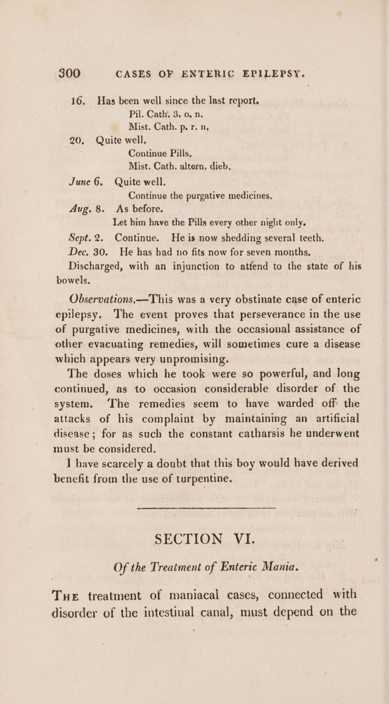 16. Has been well since the last report. Pil. Cath. 3. 0. n. Mist. Cath. p. r. n, 20. Quite well, Continue Pills, Mist. Cath. altern, dieb. June 6. Quite well. Continue the purgative medicines. Aug. 8. As before. Let him have the Pills every other night only. Sept. 2. Continue. He is now shedding several teeth. Dec. 30. He has had no fits now for seven months. Discharged, with an injunction to attend to the state of his bowels. Observations.—This was a very obstinate case of enteric epilepsy. The event proves that perseverance in the use of purgative medicines, with the occasional assistance of other evacuating remedies, will sometimes cure a disease which appears very unpromising. The doses which he took were so powerful, and long continued, as to occasion considerable disorder of the system, ‘The remedies seem to have warded off the attacks of his complaint by maintaining an_ artificial disease ; for as such the constant catharsis he underwent must be considered. I have scarcely a doubt that this boy would have derived benefit from the use of turpentine. SECTION VI. Of the Treatment of Enteric Mania. THE treatment of maniacal cases, connected with disorder of the intestinal canal, must depend on the