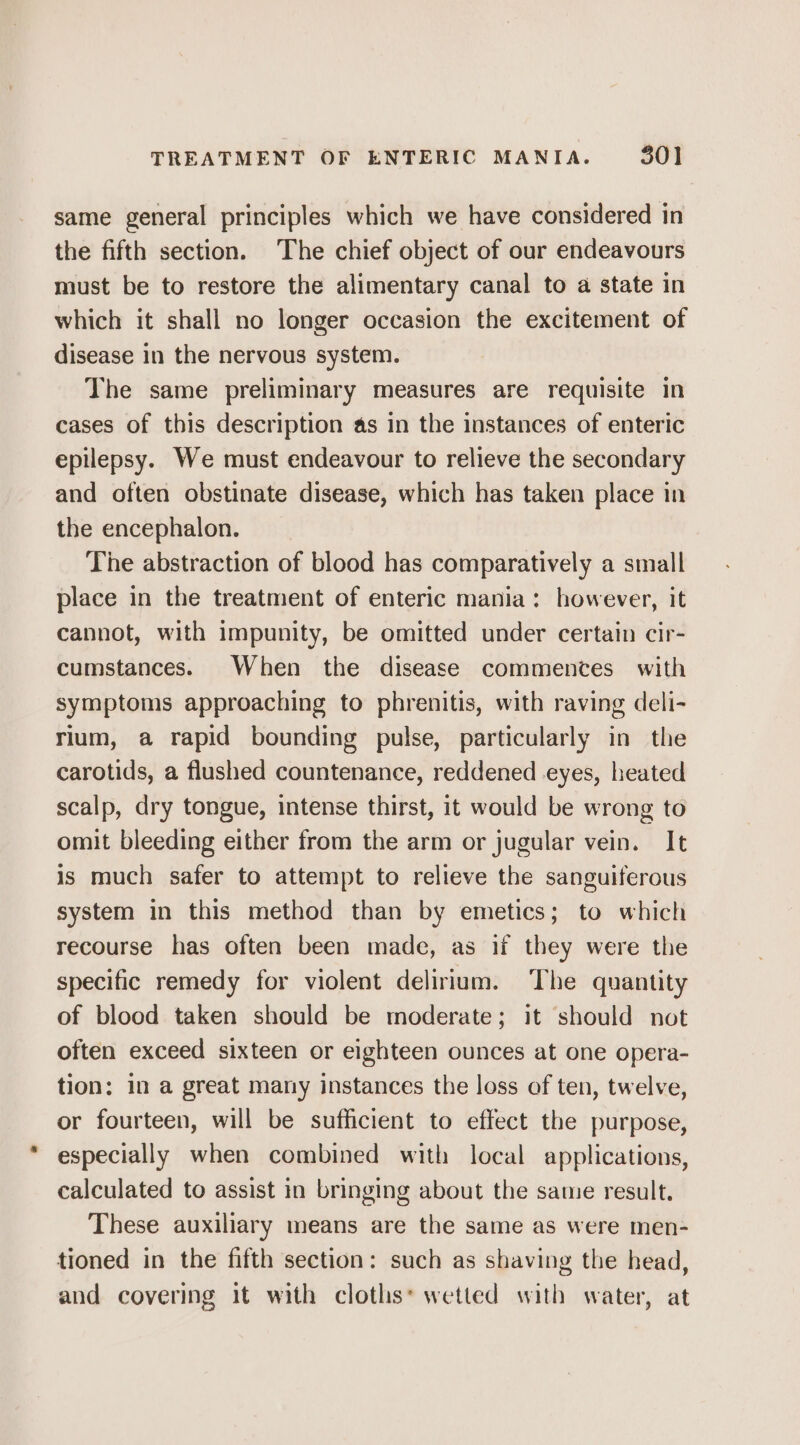 TREATMENT OF ENTERIC MANIA. 30] same general principles which we have considered in the fifth section. The chief object of our endeavours must be to restore the alimentary canal to a state in which it shall no longer occasion the excitement of disease in the nervous system. The same preliminary measures are requisite in cases of this description as in the instances of enteric epilepsy. We must endeavour to relieve the secondary and often obstinate disease, which has taken place in the encephalon. The abstraction of blood has comparatively a small place in the treatment of enteric mania: however, it cannot, with impunity, be omitted under certain cir- cumstances. When the disease commences with symptoms approaching to phrenitis, with raving deli- rium, a rapid bounding pulse, particularly in the carotids, a flushed countenance, reddened eyes, heated scalp, dry tongue, intense thirst, it would be wrong to omit bleeding either from the arm or jugular vein. It is much safer to attempt to relieve the sanguiferous system in this method than by emetics; to which recourse has often been made, as if they were the specific remedy for violent delirium. ‘The quantity of blood taken should be moderate; it should not often exceed sixteen or eighteen ounces at one opera- tion: in a great many instances the loss of ten, twelve, or fourteen, will be sufficient to effect the purpose, especially when combined with local applications, calculated to assist in bringing about the same result. These auxiliary means are the same as were men- tioned in the fifth section: such as shaving the head, and covering it with cloths* wetted with water, at