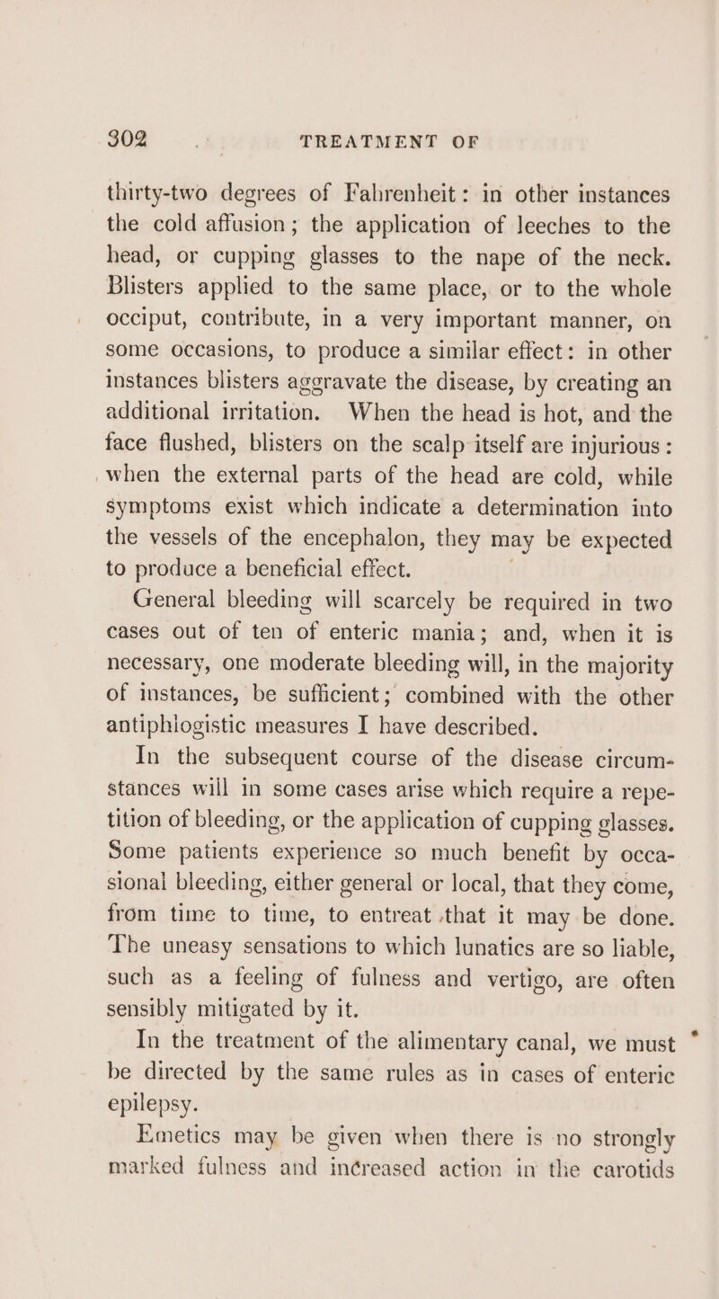 thirty-two degrees of Fahrenheit: in other instances the cold affusion; the application of leeches to the head, or cupping glasses to the nape of the neck. Blisters applied to the same place, or to the whole occiput, contribute, in a very important manner, on some occasions, to produce a similar effect: in other instances blisters aggravate the disease, by creating an additional irritation. When the head is hot, and the face flushed, blisters on the scalp itself are injurious : when the external parts of the head are cold, while symptoms exist which indicate a determination into the vessels of the encephalon, they may be expected to produce a beneficial effect. General bleeding will scarcely be required in two cases out of ten of enteric mania; and, when it is necessary, one moderate bleeding will, in the majority of instances, be sufficient; combined with the other antiphlogistic measures I have described. In the subsequent course of the disease circum- stances will in some cases arise which require a repe- tition of bleeding, or the application of cupping glasses. Some patients experience so much benefit by occa- sional bleeding, either general or local, that they come, from time to time, to entreat that it may be done. The uneasy sensations to which lunatics are so liable, such as a feeling of fulness and vertigo, are often sensibly mitigated by it. In the treatment of the alimentary canal, we must be directed by the same rules as in cases of enteric epilepsy. Emetics may be given when there is no strongly marked fulness and in¢reased action in the carotids