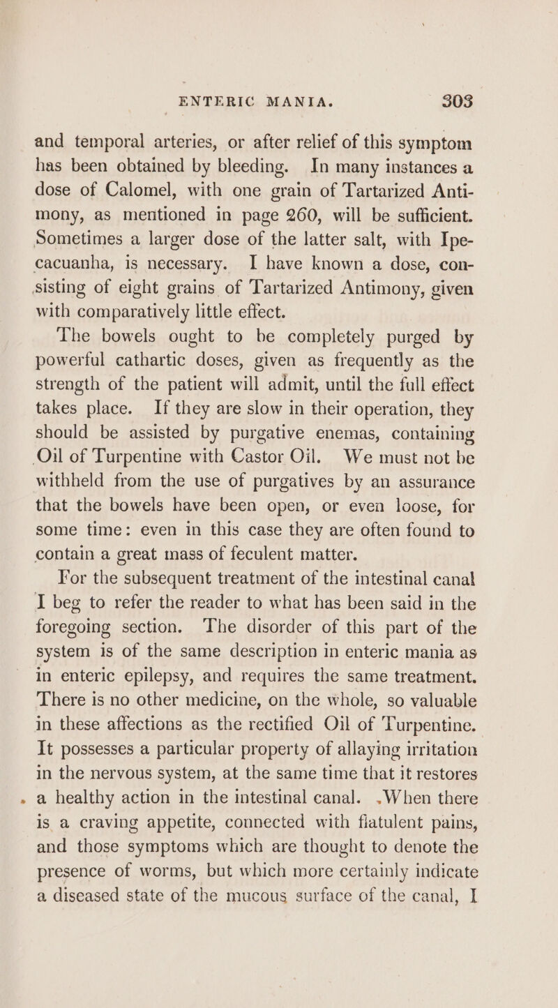 and temporal arteries, or after relief of this symptom has been obtained by bleeding. In many instances a dose of Calomel, with one grain of Tartarized Anti- mony, as mentioned in page 260, will be sufficient. Sometimes a larger dose of the latter salt, with Ipe- cacuanha, is necessary. I have known a dose, con- sisting of eight grains of Tartarized Antimony, given with comparatively little effect. The bowels ought to be completely purged by powerful cathartic doses, given as frequently as the strength of the patient will admit, until the full effect takes place. If they are slow in their operation, they should be assisted by purgative enemas, containing Oil of Turpentine with Castor Oil. We must not be withheld from the use of purgatives by an assurance that the bowels have been open, or even loose, for some time: even in this case they are often found to contain a great mass of feculent matter. For the subsequent treatment of the intestinal canal I beg to refer the reader to what has been said in the foregoing section. The disorder of this part of the system is of the same description in enteric mania as in enteric epilepsy, and requires the same treatment. There is no other medicine, on the whole, so valuable in these affections as the rectified Oil of Turpentine. It possesses a particular property of allaying irritation in the nervous system, at the same time that it restores a healthy action in the intestinal canal. .When there is a craving appetite, connected with fiatulent pains, and those symptoms which are thought to denote the presence of worms, but which more certainly indicate a diseased state of the mucous surface of the canal, I