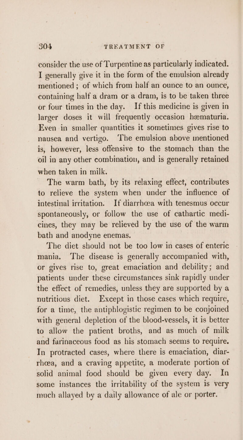 consider the use of Turpentine as particularly indicated. I generally give it in the form of the emulsion already mentioned ; of which from half an ounce to an ounce, containing half a dram or a dram, is to be taken three or four times in the day. If this medicine is given in larger doses it will frequently occasion hematuria. Even in smaller quantities it sometimes gives rise to nausea and vertigo. ‘The emulsion above mentioned is, however, less offensive to the stomach than the oil in any other combination, and is generally retained when taken in milk. The warm bath, by its relaxing effect, contributes to relieve the system when under the influence of intestinal irritation. If diarrhoea with tenesmus occur spontaneously, or follow the use of cathartic medi- cines, they may be relieved by the use of the warm bath and anodyne enemas. The diet should not be too low in cases of enteric mania. The disease is generally accompanied with, or gives rise to, great emaciation and debility; and patients under these circumstances sink rapidly under the effect of remedies, unless they are supported by a nutritious diet. Except in those cases which require, for a time, the antiphblogistic regimen to be conjoined with general depletion of the blood-vessels, it is better to allow the patient broths, and as much of milk and farinaceous food as his stomach seems to require. In protracted cases, where there is emaciation, diar- rhoea, and a craving appetite, a moderate portion of solid animal food should be given every day. In some instances the irritability of the system is very much allayed by a daily allowance of ale or porter.
