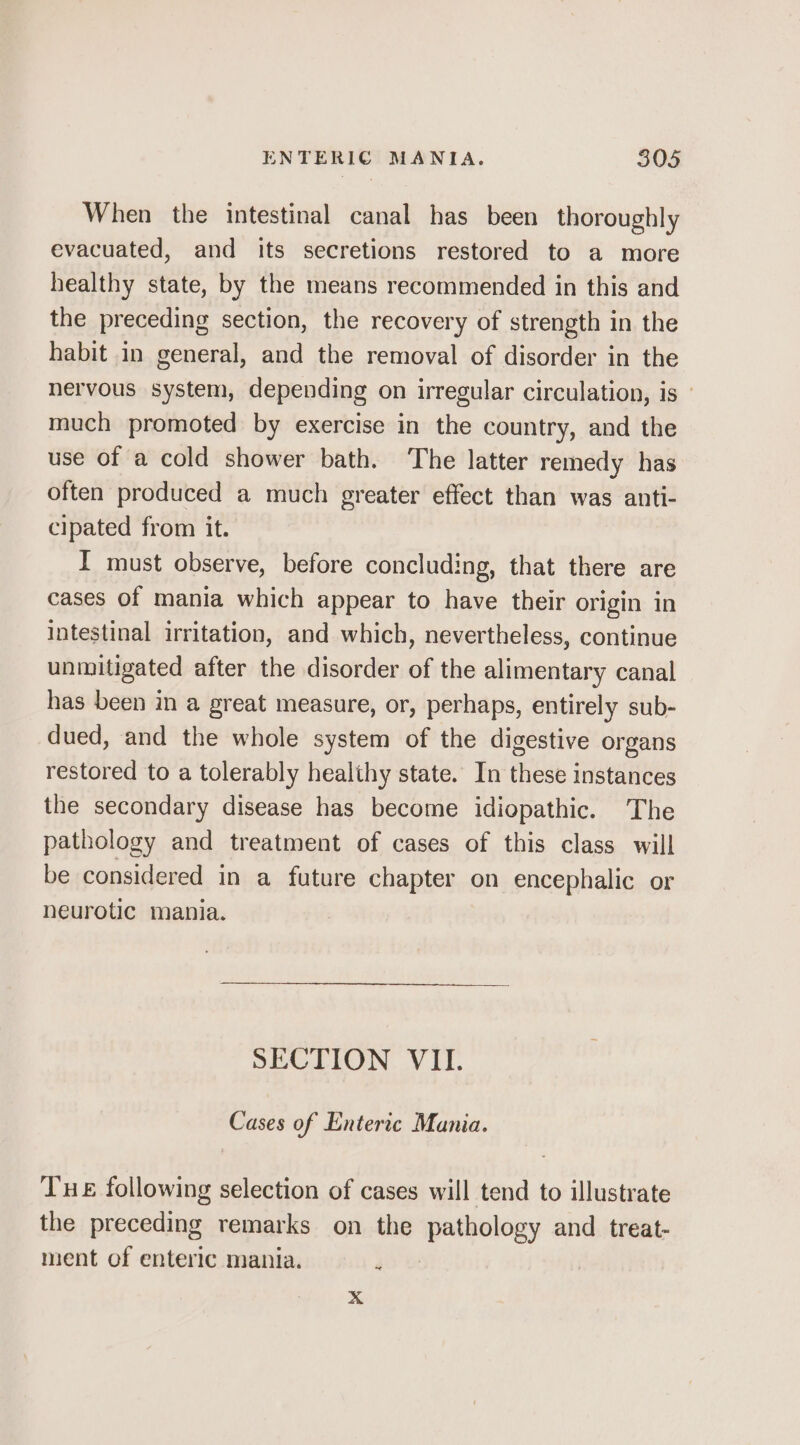 When the intestinal canal has been thoroughly evacuated, and its secretions restored to a more healthy state, by the means recommended in this and the preceding section, the recovery of strength in the habit in general, and the removal of disorder in the nervous system, depending on irregular circulation, is ' much promoted by exercise in the country, and the use of a cold shower bath. ‘The latter remedy has often produced a much greater effect than was anti- cipated from it. I must observe, before concluding, that there are cases of mania which appear to have their origin in intestinal irritation, and which, nevertheless, continue unmitigated after the disorder of the alimentary canal has been in a great measure, or, perhaps, entirely sub- dued, and the whole system of the digestive organs restored to a tolerably healthy state. In these instances the secondary disease has become idiopathic. The pathology and treatment of cases of this class will be considered in a future chapter on encephalic or neurotic mania. SECTION VII. Cases of Enteric Mania. Tue following selection of cases will tend to illustrate the preceding remarks on the pathology and treat- ment of enteric mania. 4 Xx