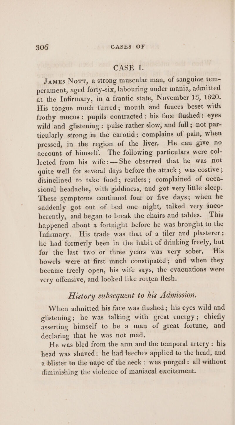 CASE I. James Nort, a strong muscular man, of sanguine tem- perament, aged forty-six, labouring under mania, admitted at the Infirmary, in a frantic state, November 13, 1820. His tongue much furred; mouth and fauces beset with frothy mucus: pupils contracted: his face flushed: eyes wild and glistening: pulse rather slow, and full; not par- ticularly strong in the carotid: complains of pain, when pressed, in the region of the liver, He can give no account of himself. The following particulars were col- lected from his wife: —She observed that he was not quite well for several days before the attack ; was costive ; disinclined to take food; restless; complained of occa- sional headache, with giddiness, and got very little sleep. These symptoms continued four or five days; when he suddenly got out of bed one night, talked very inco- herently, and began to break the chairs and tables. This happened about a fortnight before he was brought to the Infirmary. His trade was that of a tiler and plasterer; he had formerly been in the habit of drinking freely, but for the last two or three years was very sober. His bowels were at first much constipated; and when they became freely open, his wife says, the evacuations were very offensive, and looked like rotten flesh. History subsequent to his Admission. When admitted his face was flushed; his eyes wild and glistening; he was talking with great energy; chiefly asserting himself to be a man of great fortune, and declaring that he was not mad. He was bled from the arm and the temporal artery : his head was shaved: he had leeches applied to the head, and a blister to the nape of the neck: was purged: all without diminishing the violence of maniacal excitement.