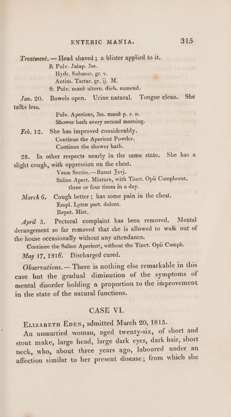 Treatment. — Head shaved ; a blister applied to it. K Pulv. Jalap. 3ss. Hydr. Submur, gr. v. Antim. Tartar. gr. ij. M. ft. Puly. mand altern. dieb. sumend. Jan. 20. Bowels open. Urine natural. Tongue clean. She talks less. Pulv. Aperiens, 3ss. mané p. r. n. Shower bath every second morning. Feb. 12. She has improved considerably. Continue the Aperient Powder. Continue the shower bath. 28. In other respects nearly in the same state. She has a slight cough, with oppression on the chest. Vene Sectio.— fluant 3xvj. Saline Apert. Mixture, with Tinct. Opit Camphorat. three or four times in a day. March 6. Cough better; has some pain in the chest. Empl. Lytte part. dolent. Repet. Mist. April 5. Pectoral complaint has been removed. Mental derangement so far removed that she is allowed to walk out of the house occasionally without any attendance. Continue the Saline Aperient, without the Tinct. Opii Camph. May 17, 1816. Discharged cured. Observations. — There is nothing else remarkable in this case but the gradual diminution of the symptoms of mental disorder holding a proportion to the improvement in the state of the natural functions. | CASE VI. ExizaBetu Epen, admitted March 20, 1815. An unmarried woman, aged twenty-six, of short and stout make, large head, large dark eyes, dark hair, short neck, who, about three years ago, laboured under an affection similar to her present disease ; from which she
