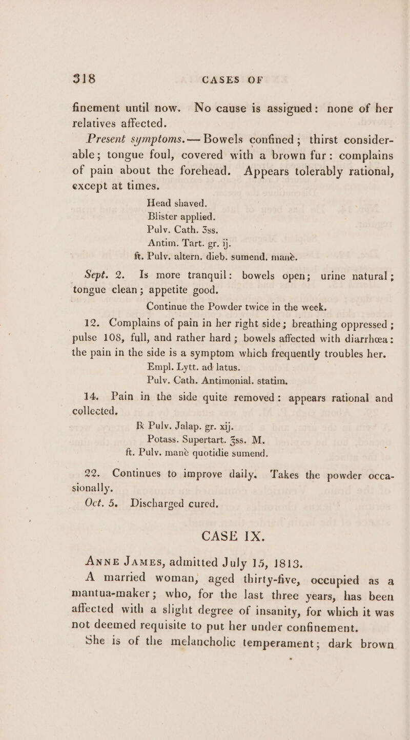 finement until now. No cause is assigued: none of her relatives affected. Present symptoms.— Bowels confined ; thirst consider- able; tongue foul, covered with a brown fur: complains of pain about the forehead. Appears tolerably rational, except at times. Head shaved. Blister applied. Pulv. Cath. 3ss. Antim. Tart. gr. ij. ft. Pulv. altern. dieb. sumend. mane. Sept. 2. Is more tranquil: bowels open; urine natural ; tongue clean; appetite good. | Continue the Powder twice in the week. 12. Complains of pain in her right side; breathing oppressed ; pulse 108, full, and rather hard ; bowels affected with diarrhea: the pain in the side is a symptom which frequently troubles her. Empl. Lytt. ad latus. Pulv. Cath. Antimonial. statim. 14, Pain in the side quite removed: appears rational and collected, Ik Palv. Jalap. gr. xij. Potass. Supertart. 35s. M. ft. Puly. mane quotidie sumend. 22. Continues to improve daily. Takes the powder occa- sionally. Oct. 5. Discharged cured. CASE IX. ANNE JAMES, admitted July 15, 1813, A married woman, aged thirty-five, occupied as a mantua-maker; who, for the last three years, has been affected with a slight degree of insanity, for which it was not deemed requisite to put her under confinement. She is of the melancholic temperament; dark brown =