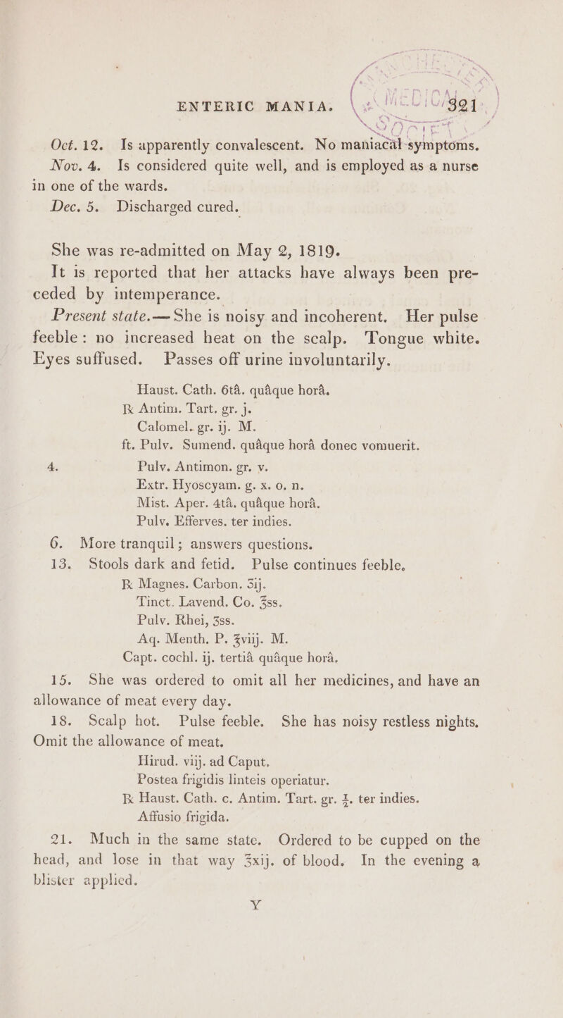 CAde. ee Weer ee Sey Pay ENTERIC MANIA. (Me 4 Oct. 12. Is apparently convalescent. No maniacal-symptoms. Now. 4. Is considered quite well, and is employed as a nurse in one of the wards. Dec. 5. Discharged cured. She was re-admitted on May 2, 1819. It is reported that her attacks have always been pre- ceded by intemperance. Present state.— She is noisy and incoherent, Her pulse feeble: no increased heat on the scalp. Tongue white. Passes off urine involuntarily. Eyes suffused. Haust. Cath. 6ta. quaque hora. Ik Antim. Tart. gr. j. Calomel. gr. y. M. ft. Pulv. Sumend. quaque hora donec vomuerit. Pulv. Antimon. gr. v. Extr. Hyoscyam. g. x. 0. n. Mist. Aper. 4ta. quaque hora. Pulv. Efferves. ter indies. 6. More tranquil; answers questions. 13. Stools dark and fetid. Pulse continues feeble, Fk Magnes. Carbon, 53ij. Tinct. Lavend. Co. 3ss. Pulv. Rhei, 3ss. Aq. Menth. P. Zvi. M. Capt. cochl. ij. tertié quaque hora, 15. She was ordered to omit all her medicines, and have an allowance of meat every day. 18. Scalp hot. Pulse feeble. She has noisy restless nights, Omit the allowance of meat. Hirud. viij. ad Caput, Postea frigidis linteis operiatur. Ik Haust. Cath. c., Antim. Tart. gr. I. ter indies. Affusio frigida. 21. Much in the same state. head, and lose in that way 3xij. of blood. Ordered to be cupped on the In the evening a blister applied. ng