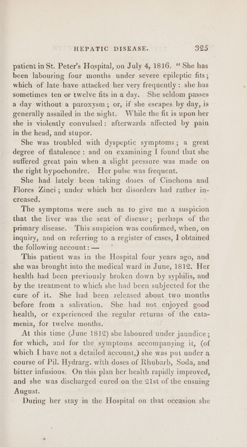 patient in St. Peter’s Hospital, on July 4, 1816. “ She has been labouring four months under severe epileptic fits ; which of late have attacked her very frequently: she has sometimes ten or twelve fits ina day. She seldom passes a day without a paroxysm; or, if she escapes by day, is generally assailed in the night. While the fit is upon her she is violently convulsed: afterwards affected by pain in the head, and stupor. She was troubled with dyspeptic symptoms; a great degree of flatulence: and on examining I found that she suffered great pain when a slight pressure was made on the right hypochondre. Her pulse was frequent. She had lately been taking doses of Cinchona and Flores Zinci ; under which her disorders had rather in- creased. . The symptoms were such as to give me a suspicion that the liver was the seat of disease; perhaps of the primary disease. ‘This suspicion was confirmed, when, on inquiry, and on referring to a register of cases, I obtained the following account: — ~~ This patient was in the Hospital four years ago, and she was brought into the medical ward in June, 1812. Her health had been previously broken down by syphilis, and by the treatment to which she had been subjected for the cure of it. She had been released about two months before from a salivation. She had not enjoyed good health, or experienced the regular returns of the cata- menia, for twelve months. At this time (June 1812) she laboured under jaundice ; for which, and for the symptoms accompanying it, (of which [ have not a detailed account,) she was put under a course of Pil. Hydrarg. with doses of Rhubarb, Soda, and bitter infusions. On this plan her health rapidly improved, and she was discharged cured on the Qist of the ensuing August. | During her stay in the Hospital on that occasion she