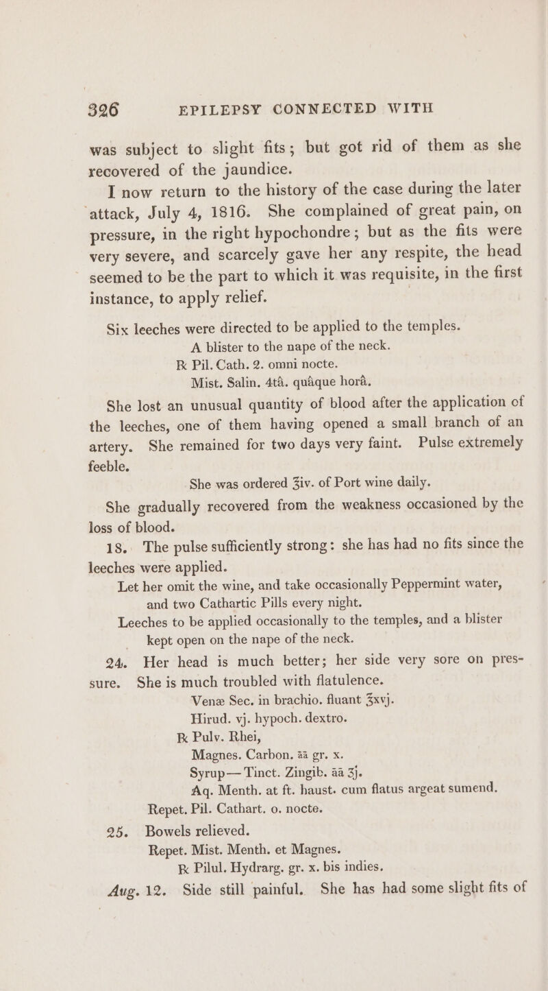 was subject to slight fits; but got rid of them as she recovered of the jaundice. I now return to the history of the case during the later ‘attack, July 4, 1816. She complained of great pain, on pressure, in the right hypochondre ; but as the fils were very severe, and scarcely gave her any respite, the head seemed to be the part to which it was requisite, in the first instance, to apply relief. | Six leeches were directed to be applied to the temples. A blister to the nape of the neck. k Pil. Cath. 2. omni nocte. Mist. Salin. 4t&amp;. quaque hora. She lost an unusual quantity of blood after the application of the leeches, one of them having opened a small branch of an artery. She remained for two days very faint. Pulse extremely feeble. She was ordered Ziv. of Port wine daily. She gradually recovered from the weakness occasioned by the loss of blood. 18. The pulse sufficiently strong: she has had no fits since the leeches were applied. Let her omit the wine, and take occasionally Peppermint water, and two Cathartic Pills every night. Leeches to be applied occasionally to the temples, and a blister kept open on the nape of the neck. 24. Her head is much better; her side very sore on pres- sure. She is much troubled with flatulence. Venez Sec. in brachio. fluant 3xvj. Hirud. vj. hypoch. dextro. kk Pulv. Rhei, Magnes. Carbon. 44 gr. x. Syrup— Tinct. Zingib. aa 3). Aq. Menth. at ft. haust. cum flatus argeat sumend. Repet. Pil. Cathart. 0. nocte. 25. Bowels relieved. Repet. Mist. Menth. et Magnes. &amp; Pilul. Hydrarg. gr. x. bis indies. Aug. 12. Side still painful. She has had some slight fits of