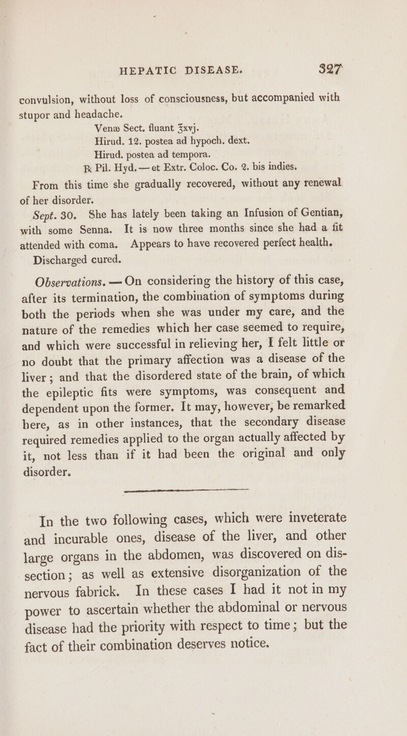 convulsion, without loss of consciousness, but accompanied with stupor and headache. Vena Sect, fluant 3xvj. Hirud. 12. postea ad hypoch. dext. Hirud. postea ad tempora. kx Pil. Hyd. — et Extr. Coloc. Co. 2. bis indies. From this time she gradually recovered, without any renewal of her disorder. Sept. 30. She has lately been taking an Infusion of Gentian, with some Senna. It is now three months since she had a fit attended with coma. Appears to have recovered perfect health. Discharged cured. ; Observations. — On considering the history of this case, after its termination, the combination of symptoms during both the periods when she was under my care, and the nature of the remedies which her case seemed to require, and which were successful in relieving her, I felt little or no doubt that the primary affection was a disease of the liver ; and that the disordered state of the brain, of which the epileptic fits were symptoms, was consequent and. dependent upon the former. It may, however, be remarked here, as in other instances, that the secondary disease required remedies applied to the organ actually affected by it, not less than if it had been the original and only disorder. ens In the two following cases, which were inveterate and incurable ones, disease of the liver, and other large organs in the abdomen, was discovered on dis- section; as well as extensive disorganization of the nervous fabrick. In these cases I had it not in my power to ascertain whether the abdominal or nervous disease had the priority with respect to time; but the fact of their combination deserves notice.