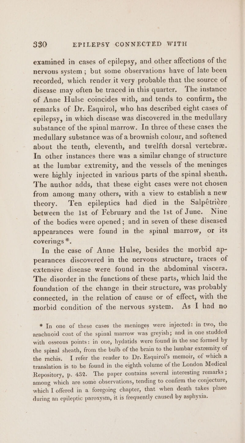 examined in cases of epilepsy, and other affections of the nervous system; but some observations have of late been recorded, which render it very probable that the source of disease may often be traced in this quarter, ‘The instance of Anne Hulse coincides with, and tends to confirm, the remarks of Dr. Esquirol, who has described eight cases of epilepsy, in which disease was discovered in the medullary substance of the spinal marrow. In three of these cases the medullary substance was of a brownish colour, and softened about the tenth, eleventh, and twelfth dorsal vertebra. In other instances there was a similar change of structure at the lumbar extremity, and the vessels of the meninges were highly injected in various parts of the spinal sheath. The author adds, that these eight cases were not chosen from among many others, with a view to establish a new theory. Ten epileptics had died in the Salpétricre between the 1st of February and the Ist of June. Nine of the bodies were opened; and in seven of these diseased appearances were found in the spinal marrow, or its coverings *. In the case of Anne Hulse, besides the morbid ap- pearances discovered in the nervous structure, traces of extensive disease were found in the abdominal viscera. The disorder in the functions of these parts, which laid the foundation of the change in their structure, was probably connected, in the relation of cause or of effect, with the morbid condition of the nervous system. As I had no * In one of these cases the meninges were injected: in two, the arachnoid coat of the spinal marrow was greyish; and in one studded with osseous points: in one, hydatids were found in the sac formed by the spinal sheath, from the bulb of the brain to the lumbar extremity of the rachis. I refer the reader to Dr. Esquirol’s memoir, of which a translation is to be found in the eighth volume of the London Medical Repository, p. 432. The paper contains several interesting remarks ; among which are some observations, tending to confirm the conjecture, which I offered in a foregoing chapter, that when death takes plage during an epileptic paroxysm, it is frequently caused by asphyxia.