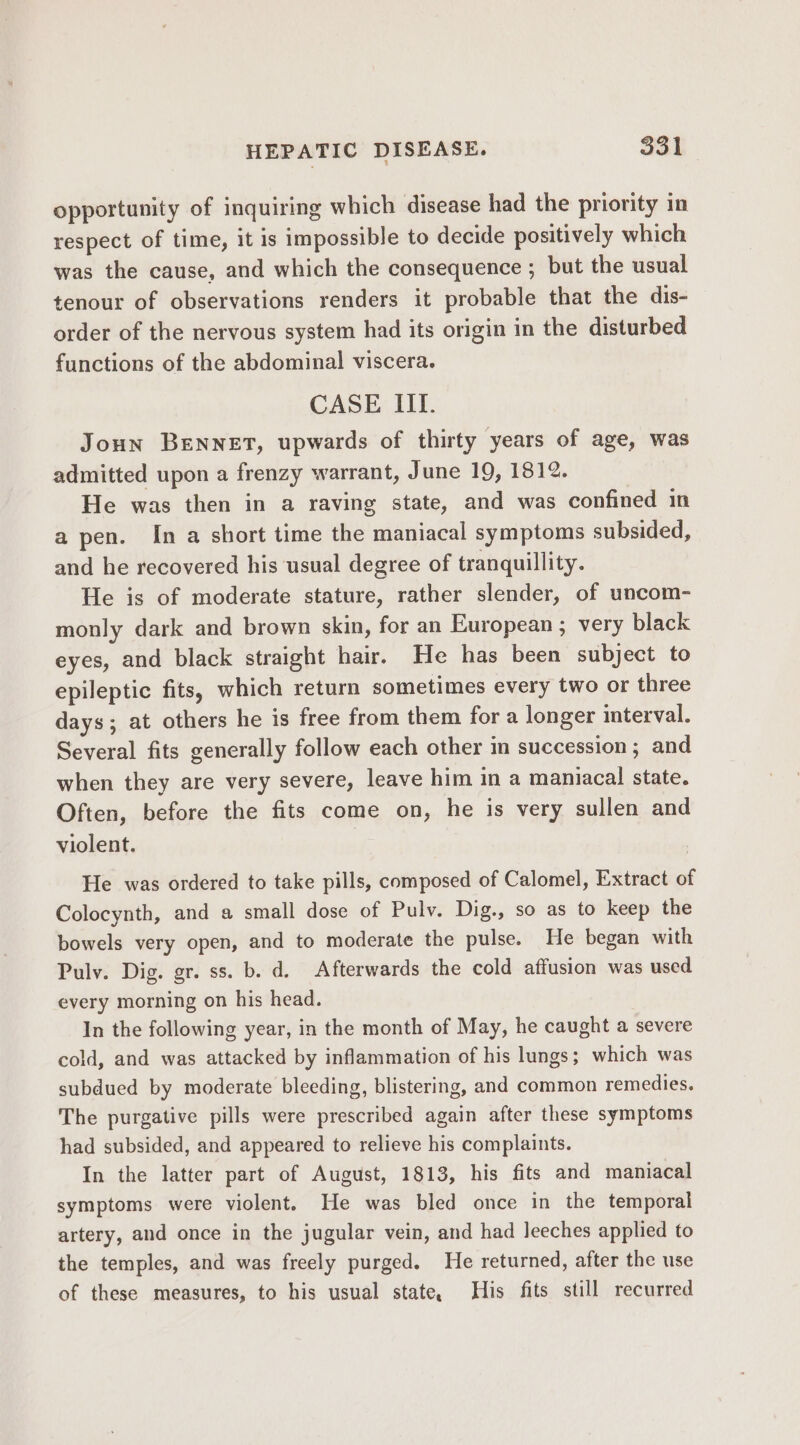 opportunity of inquiring which disease had the priority in respect of time, it is impossible to decide positively which was the cause, and which the consequence ; but the usual tenour of observations renders it probable that the dis- order of the nervous system had its origin in the disturbed functions of the abdominal viscera. CASE III. Joun BENNET, upwards of thirty years of age, was admitted upon a frenzy warrant, June 19, 1812. He was then in a raving state, and was confined in a pen. In a short time the maniacal symptoms subsided, and he recovered his usual degree of tranquillity. He is of moderate stature, rather slender, of uncom- monly dark and brown skin, for an European ; very black eyes, and black straight hair. He has been subject to epileptic fits, which return sometimes every two or three days; at others he is free from them for a longer interval. Several fits generally follow each other in succession; and when they are very severe, leave him in a maniacal state. Often, before the fits come on, he is very sullen and violent. He was ordered to take pills, composed of Calomel, Extract of Colocynth, and a small dose of Pulv. Dig., so as to keep the bowels very open, and to moderate the pulse. He began with Pulv. Dig. gr. ss. b. d. Afterwards the cold affusion was used every morning on his head. In the following year, in the month of May, he caught a severe cold, and was attacked by inflammation of his lungs; which was subdued by moderate bleeding, blistering, and common remedies. The purgative pills were prescribed again after these symptoms had subsided, and appeared to relieve his complaints. In the latter part of August, 1813, his fits and maniacal symptoms were violent. He was bled once in the temporal artery, and once in the jugular vein, and had leeches applied to the temples, and was freely purged. He returned, after the use of these measures, to his usual state, His fits still recurred