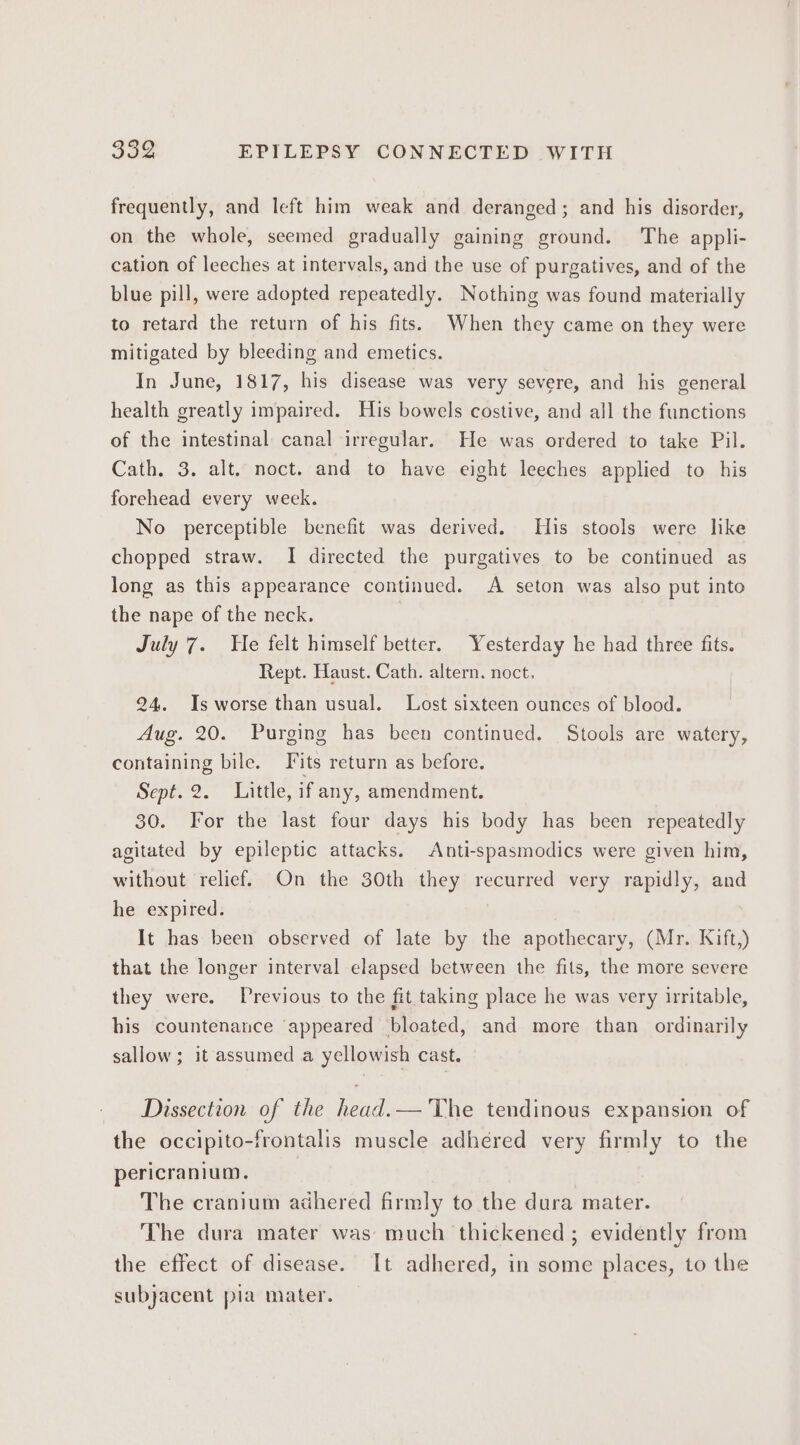 frequently, and left him weak and deranged; and his disorder, on the whole, seemed gradually gaining ground. The appli- cation of leeches at intervals, and the use of purgatives, and of the blue pill, were adopted repeatedly. Nothing was found materially to retard the return of his fits. When they came on they were mitigated by bleeding and emetics. In June, 1817, his disease was very severe, and his general health greatly impaired. His bowels costive, and all the functions of the intestinal canal irregular. He was ordered to take Pil. Cath. 3. alt. noct. and to have eight leeches applied to his forehead every week. No perceptible benefit was derived. His stools were like chopped straw. I directed the purgatives to be continued as long as this appearance continued. A seton was also put into the nape of the neck, July 7. He felt himself better. Yesterday he had three fits. Rept. Haust. Cath. altern. noct, 24. Is worse than usual. Lost sixteen ounces of blood. Aug. 20. Purging has been continued. Stools are watery, containing bile. Fits return as before. Sept. 2. Little, if any, amendment. 30. For the last four days his body has been repeatedly agitated by epileptic attacks. Anti-spasmodics were given him, without relief. On the 30th they recurred very rapidly, and he expired. It has been observed of late by the apothecary, (Mr. Kift,) that the longer interval elapsed between the fits, the more severe they were. Previous to the fit taking place he was very irritable, his countenance ‘appeared bloated, and more than ordinarily sallow; it assumed a yellowish cast. Dissection of the head.— The tendinous expansion of the occipito-frontalis muscle adhéred very firmly to the pericranium. The cranium adhered firmly to the dura mater. The dura mater was much thickened ; evidently from the effect of disease. It adhered, in some places, to the subjacent pia mater.