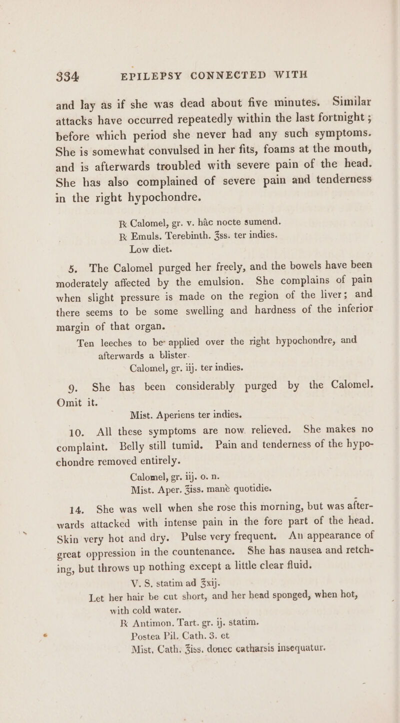 and lay as if she was dead about five minutes. Similar attacks have occurred repeatedly within the last fortnight ; before which period she never had any such symptoms. She is somewhat convulsed in her fits, foams at the mouth, and is afterwards troubled with severe pain of the head. She has also complained of severe pain and tenderness in the right hypochondre. i Calomel, gr. v. hac nocte sumend. k Emuls. Terebinth. 3ss. ter indies. Low diet. 5. The Calomel purged her freely, and the bowels have been moderately affected by the emulsion. She complains of pain when slight pressure is made on the region of the liver; and there seems to be some swelling and hardness of the inferior margin of that organ. Ten leeches to be: applied over the right hypochondre, and afterwards a blister. Calomel, gr. iij. ter indies. 9. She has been considerably purged by the Calomel. Omit it. Mist. Aperiens ter indies. 10. All these symptoms are now. relieved. She makes no complaint. Belly still tumid. Pain and tenderness of the hypo- chondre removed entirely. Calomel, gr. 11). 0. n. Mist. Aper. 3iss. mane quotidie. 14. She was well when she rose this morning, but was after- wards attacked with intense pain in the fore part of the head. Skin very hot and dry. Pulse very frequent. An appearance of great oppression in the countenance. She has nausea and retch- ing, but throws up nothing except a little clear fluid. V.S. statim ad 3xij. Let her hair be cut short, and her head sponged, when hot, with cold water. F Antimon. Tart. gr. ij. statim. Postea Pil. Cath. 3. et Mist, Cath. Ziss. donec catharsis Insequatur.