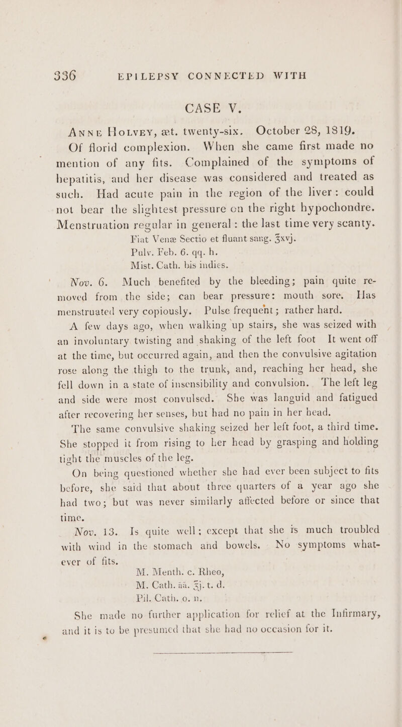 CASE V: ANNE Hotvey, wt. twenty-six. October 28, 1819. Of florid complexion. When she came first made no mention of any fits. Complained of the symptoms of hepatitis, and her disease was considered and treated as such. Had acute pain in the region of the liver: could not bear the slightest pressure cn the right hypochondre. Menstruation regular in general : the last time very scanty. Fiat Vene Sectio et fluant sang. 3xv). Pulv. Feb. 6. qq. h. Mist. Cath. bis indies. Nov. 6. Much benefited by the bleeding; pain quite re- moved from the side; can bear pressure: mouth sore, Has menstruated very copiously. Pulse frequent; rather hard. A few days ago, when walking up stairs, she was seized with an involuntary twisting and shaking of the left foot It went off at the time, but occurred again, and then the convulsive agitation rose along the thigh to the trunk, and, reaching her head, she fell down in a state of insensibility and convulsion. ‘The left leg and side were most convulsed. She was languid and fatigued after recovering her senses, but had no pain in her bead. The same convulsive shaking seized her left foot, a third time. She stopped it from rising to ker head by grasping and holding tight the muscles of the leg. On being questioned whether she bad ever been subject to fits before, she said that about three quarters of a year ago she had two; but was never similarly affected before or since that time. Nov. 13. Is quite well; except that she 1s much troubled with wind in the stomach and bowels. No symptoms what- ever of fits. M. Menth. c. Rheo, M. Cath. aa. 3). t. d. PalyCath. ja, 212 She made no further application for relief at the Infirmary, and it is to be presumed that she had no occasion for it.