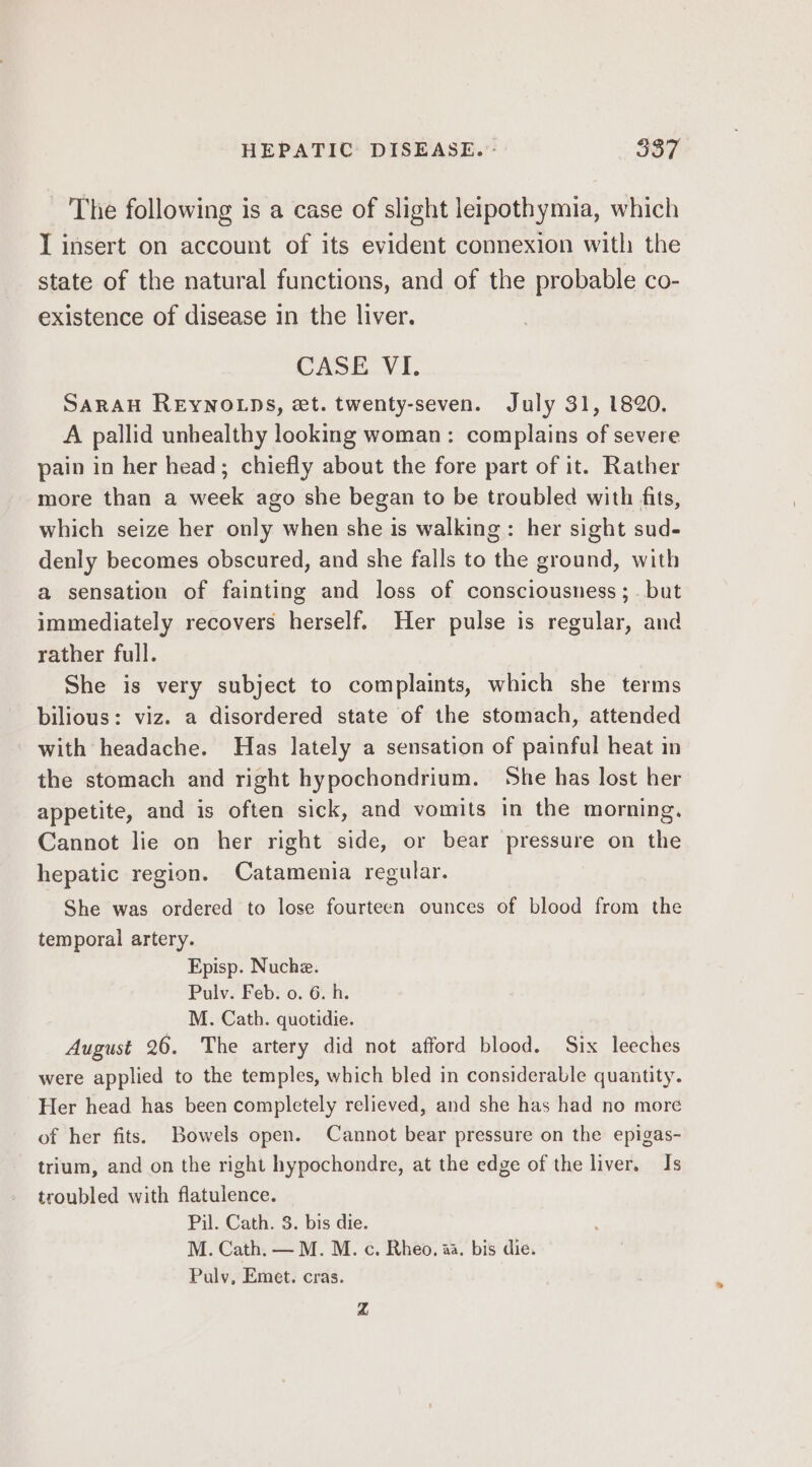 The following is a case of slight leipothymia, which I insert on account of its evident connexion with the state of the natural functions, and of the probable co- existence of disease in the liver. CASE. VI. SARAH REYNOLDS, et. twenty-seven. July 31, 1820. A pallid unhealthy looking woman: complains of severe pain in her head; chiefly about the fore part of it. Rather more than a week ago she began to be troubled with fits, which seize her only when she is walking: her sight sud- denly becomes obscured, and she falls to the ground, with a sensation of fainting and loss of consciousness; . but immediately recovers herself. Her pulse is regular, and rather full. She is very subject to complaints, which she terms bilious: viz. a disordered state of the stomach, attended with headache. Has lately a sensation of painful heat in the stomach and right hypochondrium. She has lost her appetite, and is often sick, and vomits in the morning. Cannot lie on her right side, or bear pressure on the hepatic region. Catamenia regular. She was ordered to lose fourteen ounces of blood from the temporal artery. Episp. Nuche. Pulv. Feb: 0. 6.-h. _ Mz. Cath. quotidie. | | August 26. The artery did not afford blood. Six leeches were applied to the temples, which bled in considerable quantity. Her head has been completely relieved, and she has had no more of her fits. Bowels open. Cannot bear pressure on the epigas- trium, and on the right hypochondre, at the edge of the liver. Is troubled with flatulence. Pil. Cath. 3. bis die. M. Cath. — M. M. c, Rheo, aa. bis die. Pulyv, Emet. cras. Zz