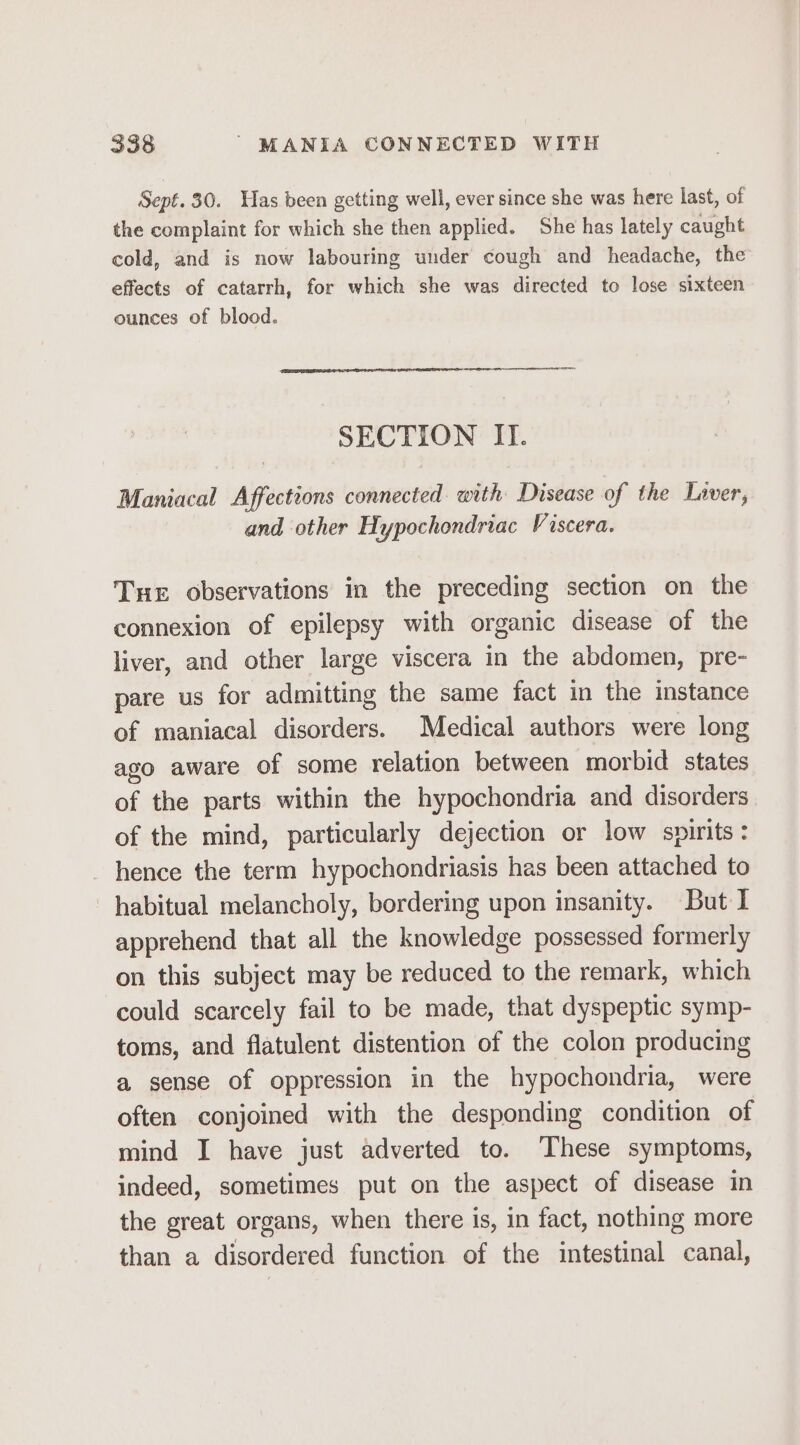 Sept. 30. Has been getting well, ever since she was here last, of the complaint for which she then applied. She has lately caught cold, and is now labouring under cough and headache, the effects of catarrh, for which she was directed to lose sixteen ounces of blood. SECTION II. Maniacal Affections connected with Disease of the Laver, and other Hypochondriac Viscera. Tue observations in the preceding section on the connexion of epilepsy with organic disease of the liver, and other large viscera in the abdomen, pre- pare us for admitting the same fact in the instance of maniacal disorders. Medical authors were long ago aware of some relation between morbid states of the parts within the hypochondria and disorders of the mind, particularly dejection or low spirits: hence the term hypochondriasis has been attached to habitual melancholy, bordering upon insanity. But I apprehend that all the knowledge possessed formerly on this subject may be reduced to the remark, which could scarcely fail to be made, that dyspeptic symp- toms, and flatulent distention of the colon producing a sense of oppression in the hypochondria, were often conjoined with the desponding condition of mind I have just adverted to. These symptoms, indeed, sometimes put on the aspect of disease in the great organs, when there is, in fact, nothing more than a disordered function of the intestinal canal,